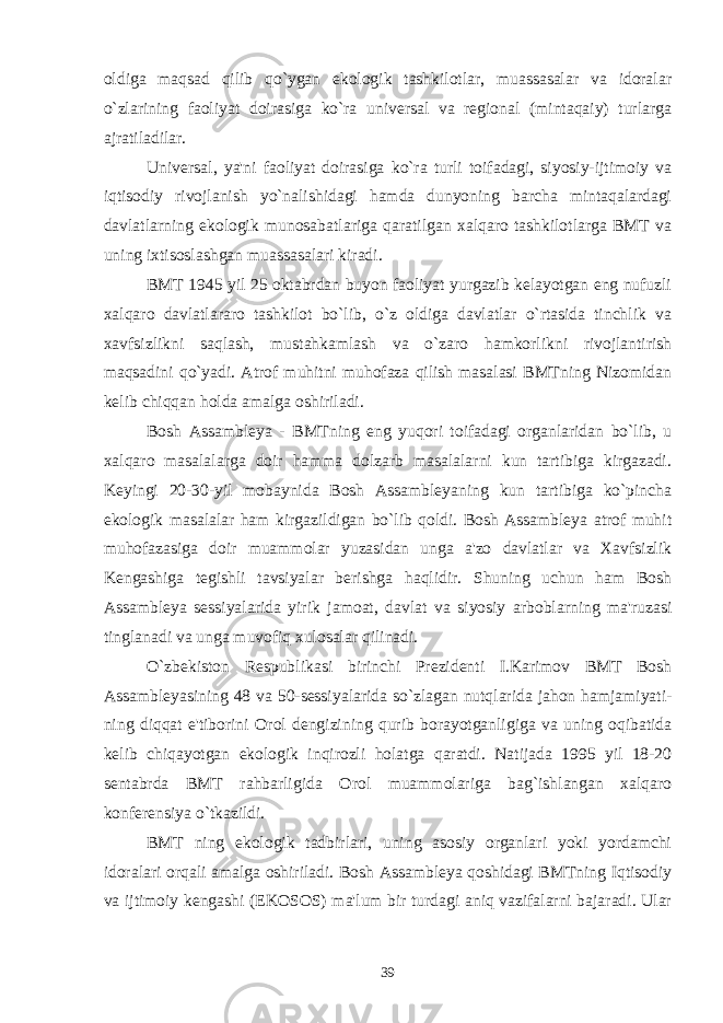 oldiga maqsad qilib qo`ygan ekologik tashkilotlar, muassasalar va idoralar o`zlarining faoliyat doirasiga ko`ra universal va regional (mintaqaiy) turlarga ajratiladilar. Universal , ya&#39;ni faoliyat doirasiga ko`ra turli toifadagi, siyosiy-ijtimoiy va iqtisodiy rivojlanish yo`nalishidagi hamda dunyoning barcha mintaqalardagi davlatlarning ekologik munosabatlariga qaratilgan xalqaro tashkilotlarga BMT va uning ixtisoslashgan muassasalari kiradi. BMT 1945 yil 25 oktabrdan buyon faoliyat yurgazib kelayotgan eng nufuzli xalqaro davlatlararo tashkilot bo`lib, o`z oldiga davlatlar o`rtasida tinchlik va xavfsizlikni saqlash, mustahkamlash va o`zaro hamkorlikni rivojlantirish maqsadini qo`yadi. Atrof muhitni muhofaza qilish masalasi BMTning Nizomidan kelib chiqqan holda amalga oshiriladi. Bosh Assambleya - BMTning eng yuqori toifadagi organlaridan bo`lib, u xalqaro masalalarga doir hamma dolzarb masalalarni kun tartibiga kirgazadi. Keyingi 20-30-yil mobaynida Bosh Assambleyaning kun tartibiga ko`pincha ekologik masalalar ham kirgazildigan bo`lib qoldi. Bosh Assambleya atrof muhit muhofazasiga doir muammolar yuzasidan unga a&#39;zo davlatlar va Xavfsizlik Kengashiga tegishli tavsiyalar berishga haqlidir. Shuning uchun ham Bosh Assambleya sessiyalarida yirik jamoat, davlat va siyosiy arboblarning ma&#39;ruzasi tinglanadi va unga muvofiq xulosalar qilinadi. O`zbekiston Respublikasi birinchi Prezidenti I.Karimov BMT Bosh Assambleyasining 48 va 50-sessiyalarida so`zlagan nutqlarida jahon hamjamiyati- ning diqqat e&#39;tiborini Orol dengizining qurib borayotganligiga va uning oqibatida kelib chiqayotgan ekologik inqirozli holatga qaratdi. Natijada 1995 yil 18-20 sentabrda BMT rahbarligida Orol muammolariga bag`ishlangan xalqaro konferensiya o`tkazildi. BMT ning ekologik tadbirlari, uning asosiy organlari yoki yordamchi idoralari orqali amalga oshiriladi. Bosh Assambleya qoshidagi BMTning Iqtisodiy va ijtimoiy kengashi (EKOSOS) ma&#39;lum bir turdagi aniq vazifalarni bajaradi. Ular 39 