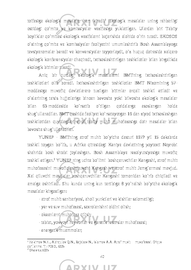 toifasiga ekologik masalalar ham kiradi. 1 Ekologik masalalar uning rahbarligi ostidagi qo`mita va komissiyalar vazifasiga yuklatilgan. Ulardan biri Tabiiy boyliklar qo`mitasi-ekologik vazifalarni bajarishda alohida o`rin tutadi. EKOSOS o`zining qo`mita va komissiyalar faoliyatini umumlashtirib Bosh Assambleyaga tavsiyanomalar beradi va konvensiyalar tayyorlaydi, o`z huquq doirasida xalqaro ekologik konferensiyalar chaqiradi, ixtisoslashtirilgan tashkilotlar bilan birgalikda ekologik bitimlar tuzadi. Aniq bir turdagi ekologik masalalarni BMTning ixtisoslashtirilgan tashkilotlari olib boradi. Ixtisoslashtirilgan tashkilotlar BMT Nizomining 57- moddasiga muvofiq davlatlararo tuzilgan bitimlar orqali tashkil etiladi va o`zlarining ta&#39;sis hujjatlariga binoan bevosita yoki bilvosita ekologik masalalar bilan 63-moddasida ko`rsatib o`tilgan qoidalarga asoslangan holda shug`ullanadilar. BMT qoshida faoliyat ko`rsatayotgan 16 dan ziyod ixtisoslashgan tashkilotidan quyidagilari atrof tabiiy muhit muhofazasiga doir masalalar bilan bevosita shug`ullanadilar. YUNEP - BMTning atrof muhit bo`yicha dasturi 1972 yil 15 dekabrda tashkil topgan bo`lib, u Afrika qit&#39;asidagi Keniya davlatining poytaxti Nayrobi shahrida bosh shtabi joylashgan. Bosh Assambleya rezolyutsiyasiga muvofiq tashkil etilgan. 2 YUNEP ning uchta bo`limi boshqaruvchilar Kengashi, atrof muhit muhofazasini muvofiqlashtiruvchi Kengash va atrof muhit Jamg`armasi mavjud. Xal qiluvchi masalalar boshqaruvchilar Kengashi tomonidan ko`rib chiqiladi va amalga oshiriladi. Shu kunda uning kun tartibiga 8 yo`nalish bo`yicha ekologik masalalar kirgazilgan: - atrof muhit sanitariyasi, aholi punktlari va kishilar salomatligi; - yer va suv muhofazasi, saxrolanishni oldini olish; - okeanlarni muhofaza qilish; - tabiat, yovvoyi hayvonlar va genetik resurslar muhofazasi; - energetik muammolar; 1 Hakimov N.H., Abirqulov Q.N., Rajabov N., Islomov A.A. Atrof muxit muxofazasi. O‘quv qo‘llanma. T.: 2010. , 122b 2 O`sa erda.122b 40 