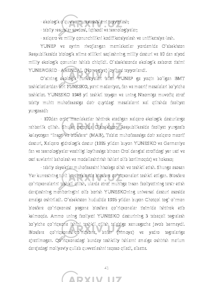 - ekologik o`quv va mutaxassislarni tayyorlash; - tabiiy resurslar savdosi, iqtisodi va texnologiyalar; - xalqaro va milliy qonunchilikni kodifikatsiyalash va unifikatsiya-lash. YUNEP va ayrim rivojlangan mamlakatlar yordamida O`zbekiston Respublikasida biologik xilma-xillikni saqlashning milliy dasturi va 10 dan ziyod milliy ekologik qonunlar ishlab chiqildi. O`zbekistonda ekologik axborot tizimi YUNEP / GRID - ARENDAL (Norvegiya) loyihasi tayyorlandi. O`zining ekologik funksiyalari bilan YUNEP ga yaqin bo`lgan BMT tashkilotlaridan biri YUNESKO , ya&#39;ni madaniyat, fan va moarif masalalari bo`yicha tashkilot. YUNESKO 1948 yil tashkil topgan va uning Nizomiga muvofiq atrof tabiiy muhit muhofazasiga doir quyidagi masalalarni xal qilishda faoliyat yurgazadi: - 100dan ortiq mamlakatlar ishtirok etadigan xalqaro ekologik dasturlarga rahbarlik qilish. Shular qatorida O`zbekiston Respublikasida faoliyat yurgazib kelayotgan &#34;Inson va biosfera&#34; (MAB), Tabiat muhofazasiga doir xalqaro maorif dasturi, Xalqaro gidrologik dastur (1995 yildan buyon YUNESKO va Germaniya fan va texnologiyalar vazirligi loyihasiga binoan Orol dengizi atrofidagi yer usti va osti suvlarini baholash va modellashtirish ishlari olib borilmoqda) va hokazo; - tabiiy obyektlar muhofazasini hisobga olish va tashkil etish. Shunga asosan Yer kurrasining turli burchaklarida biosfera qo`riqxonalari tashkil etilgan. Biosfera qo`riqxonalarini tashkil qilish, ularda atrof muhitga inson faoliyatining ta&#39;sir etish darajasining monitoringini olib borish YUNESKOning universal dasturi asosida amalga oshiriladi. O`zbekiston hududida 1995-yildan buyon Chotqol tog`-o`rmon biosfera qo`riqxonasi yagona biosfera qo`riqxonalar tizimida ishtirok etib kelmoqda. Ammo uning faoliyati YUNESKO dasturining 3 tabaqali tegralash bo`yicha qo`riqxona ishini tashkil qilish talabiga xanuzgacha javob bermaydi. Biosfera qo`riqxonasi-qo`riqxona, bufer (himoya) va yadro tegralariga ajratilmagan. Qo`riqxonadagi bunday tashkiliy ishlarni amalga oshirish ma&#39;lum darajadagi moliyaviy qullab quvvatlashni taqazo qiladi, albatta. 41 