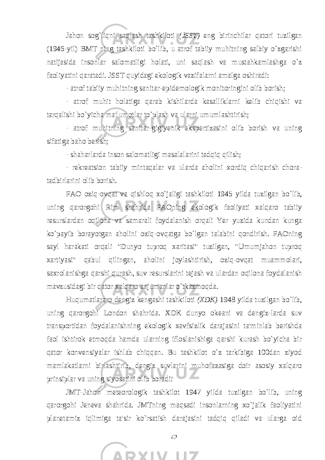 Jahon sog`liqni saqlash tashkiloti (JSST) eng birinchilar qatori tuzilgan (1946-yil) BMT ning tashkiloti bo`lib, u atrof tabiiy muhitning salbiy o`zgarishi natijasida insonlar salomatligi holati, uni saqlash va mustahkamlashga o`z faoliyatini qaratadi. JSST quyidagi ekologik vazifalarni amalga oshiradi: - atrof tabiiy muhitning sanitar-epidemologik monitoringini olib borish; - atrof muhit holatiga qarab kishilarda kasalliklarni kelib chiqishi va tarqalishi bo`yicha ma&#39;lumotlar to`plash va ularni umumlashtirish; - atrof muhitning sanitar-gigiyenik ekspertizasini olib borish va uning sifatiga baho berish; - shaharlarda inson salomatligi masalalarini tadqiq qilish; - rekreatsion tabiiy mintaqalar va ularda aholini xordiq chiqarish chora- tadbirlarini olib borish. FAO oziq-ovqat va qishloq xo`jaligi tashkiloti 1945 yilda tuzilgan bo`lib, uning qarorgohi Rim shahrida FAOning ekologik faoliyati xalqaro tabiiy resurslardan oqilona va samarali foydalanish orqali Yer yuzida kundan kunga ko`payib borayotgan aholini oziq-ovqatga bo`lgan talabini qondirish. FAOning sayl harakati orqali &#34;Dunyo tuproq xaritasi&#34; tuzilgan, &#34;Umumjahon tuproq xartiyasi&#34; qabul qilingan, aholini joylashtirish, oziq-ovqat muammolari, saxrolanishga qarshi qurash, suv resurslarini tejash va ulardan oqilona foydalanish mavzusidagi bir qator xalqaro anjumanlar o`tkazmoqda. Huqumatlararo dengiz kengashi tashkiloti (XDK) 1948 yilda tuzilgan bo`lib, uning qarorgohi London shahrida. XDK dunyo okeani va dengiz-larda suv transportidan foydalanishning ekologik xavfsizlik darajasini ta&#39;minlab berishda faol ishtirok etmoqda hamda ularning ifloslanishiga qarshi kurash bo`yicha bir qator konvensiyalar ishlab chiqqan. Bu tashkilot o`z tarkibiga 100dan ziyod mamlakatlarni birlashtirib, dengiz suvlarini muhofazasiga doir asosiy xalqaro prinsiplar va uning siyosatini olib boradi. JMT-Jahon meteorologik tashkilot 1947 yilda tuzilgan bo`lib, uning qarorgohi Jeneva shahrida. JMTning maqsadi insonlarning xo`jalik faoliyatini planetamiz iqlimiga ta&#39;sir ko`rsatish darajasini tadqiq qiladi va ularga oid 42 