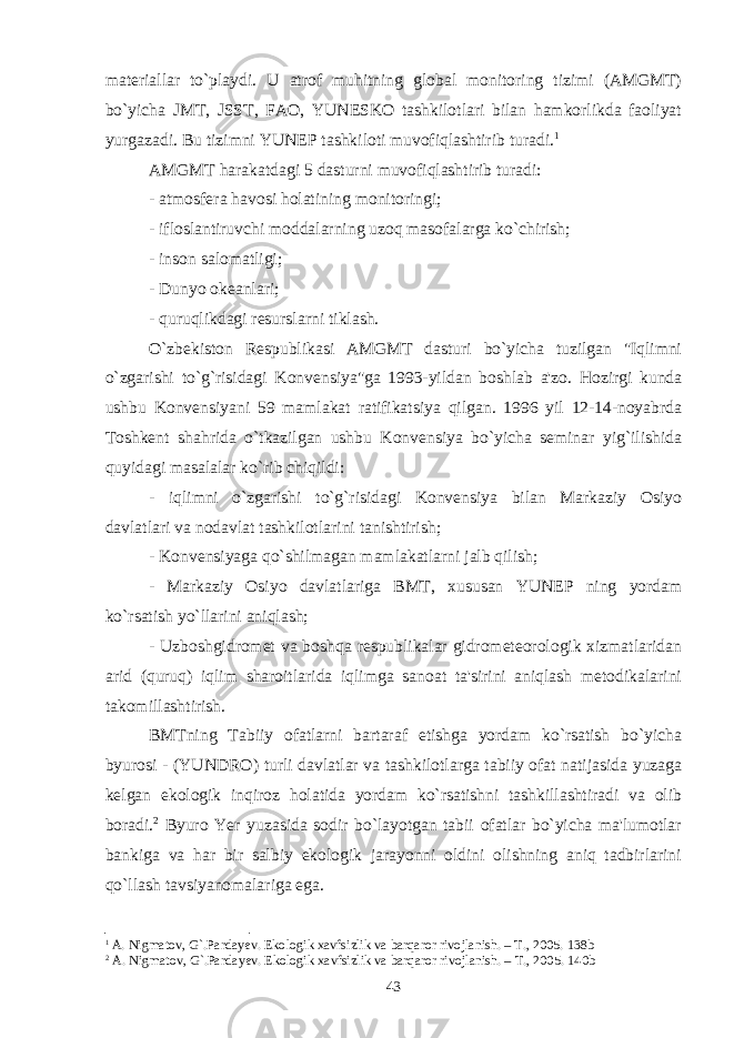 materiallar to`playdi. U atrof muhitning global monitoring tizimi (AMGMT) bo`yicha JMT, JSST, FAO, YUNESKO tashkilotlari bilan hamkorlikda faoliyat yurgazadi. Bu tizimni YUNEP tashkiloti muvofiqlashtirib turadi. 1 AMGMT harakatdagi 5 dasturni muvofiqlashtirib turadi: - atmosfera havosi holatining monitoringi; - ifloslantiruvchi moddalarning uzoq masofalarga ko`chirish; - inson salomatligi; - Dunyo okeanlari; - quruqlikdagi resurslarni tiklash. O`zbekiston Respublikasi AMGMT dasturi bo`yicha tuzilgan &#34;Iqlimni o`zgarishi to`g`risidagi Konvensiya&#34;ga 1993-yildan boshlab a&#39;zo. Hozirgi kunda ushbu Konvensiyani 59 mamlakat ratifikatsiya qilgan. 1996 yil 12-14-noyabrda Toshkent shahrida o`tkazilgan ushbu Konvensiya bo`yicha seminar yig`ilishida quyidagi masalalar ko`rib chiqildi: - iqlimni o`zgarishi to`g`risidagi Konvensiya bilan Markaziy Osiyo davlatlari va nodavlat tashkilotlarini tanishtirish; - Konvensiyaga qo`shilmagan mamlakatlarni jalb qilish; - Markaziy Osiyo davlatlariga BMT, xususan YUNEP ning yordam ko`rsatish yo`llarini aniqlash; - Uzboshgidromet va boshqa respublikalar gidrometeorologik xizmatlaridan arid (quruq) iqlim sharoitlarida iqlimga sanoat ta&#39;sirini aniqlash metodikalarini takomillashtirish. BMTning Tabiiy ofatlarni bartaraf etishga yordam ko`rsatish bo`yicha byurosi - (YUNDRO) turli davlatlar va tashkilotlarga tabiiy ofat natijasida yuzaga kelgan ekologik inqiroz holatida yordam ko`rsatishni tashkillashtiradi va olib boradi. 2 Byuro Yer yuzasida sodir bo`layotgan tabii ofatlar bo`yicha ma&#39;lumotlar bankiga va har bir salbiy ekologik jarayonni oldini olishning aniq tadbirlarini qo`llash tavsiyanomalariga ega. 1 A.   Nigmatov, G`.Pardayev. Ekologik xavfsizlik va barqaror rivojlanish. – T., 2005. 138b 2 A.   Nigmatov, G`.Pardayev. Ekologik xavfsizlik va barqaror rivojlanish. – T., 2005. 1 40 b 43 