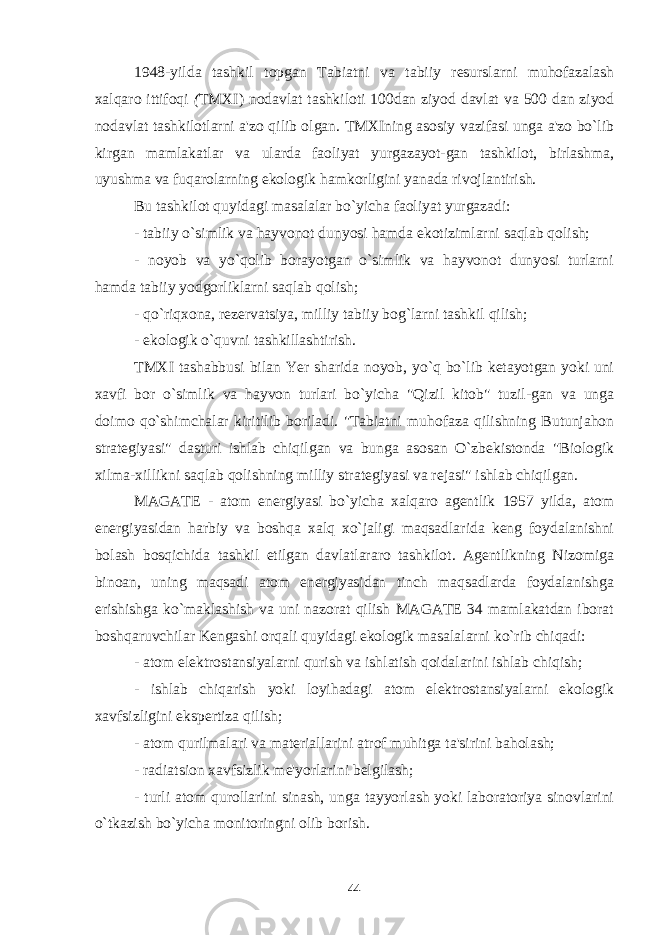 1948-yilda tashkil topgan Tabiatni va tabiiy resurslarni muhofazalash xalqaro ittifoqi ( TMXI) nodavlat tashkiloti 100dan ziyod davlat va 500 dan ziyod nodavlat tashkilotlarni a&#39;zo qilib olgan. TMXIning asosiy vazifasi unga a&#39;zo bo`lib kirgan mamlakatlar va ularda faoliyat yurgazayot-gan tashkilot, birlashma, uyushma va fuqarolarning ekologik hamkorligini yanada rivojlantirish. Bu tashkilot quyidagi masalalar bo`yicha faoliyat yurgazadi: - tabiiy o`simlik va hayvonot dunyosi hamda ekotizimlarni saqlab qolish; - noyob va yo`qolib borayotgan o`simlik va hayvonot dunyosi turlarni hamda tabiiy yodgorliklarni saqlab qolish; - qo`riqxona, rezervatsiya, milliy tabiiy bog`larni tashkil qilish; - ekologik o`quvni tashkillashtirish. TMXI tashabbusi bilan Yer sharida noyob, yo`q bo`lib ketayotgan yoki uni xavfi bor o`simlik va hayvon turlari bo`yicha &#34;Qizil kitob&#34; tuzil-gan va unga doimo qo`shimchalar kiritilib boriladi. &#34;Tabiatni muhofaza qilishning Butunjahon strategiyasi&#34; dasturi ishlab chiqilgan va bunga asosan O`zbekistonda &#34;Biologik xilma-xillikni saqlab qolishning milliy strategiyasi va rejasi&#34; ishlab chiqilgan. MAGATE - atom energiyasi bo`yicha xalqaro agentlik 1957 yilda, atom energiyasidan harbiy va boshqa xalq xo`jaligi maqsadlarida keng foydalanishni bolash bosqichida tashkil etilgan davlatlararo tashkilot. Agentlikning Nizomiga binoan, uning maqsadi atom energiyasidan tinch maqsadlarda foydalanishga erishishga ko`maklashish va uni nazorat qilish MAGATE 34 mamlakatdan iborat boshqaruvchilar Kengashi orqali quyidagi ekologik masalalarni ko`rib chiqadi: - atom elektrostansiyalarni qurish va ishlatish qoidalarini ishlab chiqish; - ishlab chiqarish yoki loyihadagi atom elektrostansiyalarni ekologik xavfsizligini ekspertiza qilish; - atom qurilmalari va materiallarini atrof muhitga ta&#39;sirini baholash; - radiatsion xavfsizlik me&#39;yorlarini belgilash; - turli atom qurollarini sinash, unga tayyorlash yoki laboratoriya sinovlarini o`tkazish bo`yicha monitoringni olib borish. 44 