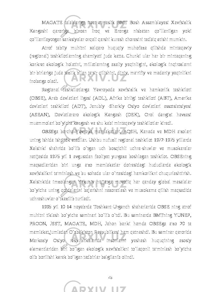 MAGATE talablariga itoat etmaslik BMT Bosh Assambleyasi Xavfsizlik Kengashi qaroriga binoan Iroq va Eronga nisbatan qo`llanilgan yoki qo`llanilayotgan sanksiyalar orqali qarshi kurash chorasini tadbiq etishi mumkin. Atrof tabiiy muhitni xalqaro huquqiy muhofaza qilishda mintaqaviy (regional) tashkilotlarning ahamiyati juda katta. Chunki ular har bir mintaqaning konkret ekologik holatini, millatlarning azaliy yaqinligini, ekologik inqirozlarni bir-birlariga juda tezlik bilan ta&#39;sir qilishini, diniy, ma&#39;rifiy va madaniy yaqinlikni inobatga oladi. Regional tashkilotlarga Yevropada xavfsizlik va hamkorlik tashkiloti (OBSE), Arab davlatlari ligasi (ADL), Afrika birligi tashkiloti (ABT), Amerika davlatlari tashkiloti (ADT), Janubiy -Sharkiy Osiyo davlatlari assotsiatsiyasi (ASEAN), Davlatlararo ekologik Kengash (DEK), Orol dengizi havzasi muammolari bo`yicha kengash va shu kabi mintaqaviy tashkilotlar kiradi. OBSE ga barcha Yevropa mamlakatlari, AQSH, Kanada va MDH a&#39;zolari uning ishida ishtirok etadilar. Ushbu nufuzli regional tashkilot 1972-1975 yillarda Xelsinki shahrida bo`lib o`tgan uch bosqichli uchra-shuvlar va muzokaralar natijasida 1975 yil 1 avgustdan faoliyat yurgaza boshlagan tashkilot. OBSEning maqsadlaridan biri unga a&#39;zo mamlakatlar doirasidagi hududlarda ekologik xavfsizlikni ta&#39;minlash va bu sohada ular o`rtasidagi hamkorlikni chuqurlashtirish. Xelsinkida imzolangan Yakuniy hujjatga muvofiq har qanday global masalalar bo`yicha uning qoidalarini bajarishni nazoratlash va muxokama qilish maqsadida uchrashuvlar o`tkazilib turiladi. 1995 yil 10-14 noyabrda Toshkent-Urgench shaharlarida OBSE ning atrof muhitni tiklash bo`yicha seminari bo`lib o`tdi. Bu seminarda BMTning YUNEP, PROON, JSST, MAGATE, MDH, Jahon banki hamda OBSEga a&#39;zo 20 ta mamlakat,jumladan O`zbekiston Respublikasi ham qatnashdi. Bu seminar qarorida Markaziy Osiyo respublikalarida insonlarni yashash huquqining asosiy elementlaridan biri bo`lgan ekologik xavfsizlikni to`laqonli ta&#39;minlash bo`yicha olib borilishi kerak bo`lgan tadbirlar belgilanib olindi. 45 