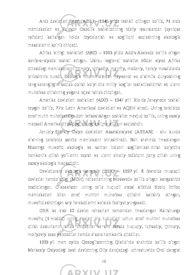 Arab davlatlari ligasi (ADL ) – 1945-yilda tashkil qilingan bo`lib, 21 arab mamlakatlari va Falastin Ozodlik tashkilotining tabiiy resurslardan (ayniqsa neftdan) kelishgan holda foydalanish va sog`liqni saqlashning ekologik masalalarini ko`rib chiqadi. Afrika birligi tashkiloti (ABT) – 1963-yilda Addis-Abebada bo`lib o`tgan konferensiyada tashkil etilgan. Ushbu regional tashkilot 50dan ziyod Afrika qit&#39;asidagi mamlakatlarni ijtimoiy, iqtisodiy, ma&#39;rifiy, madaniy, harbiy masalalarda birlashtirib turadi. Ekologik muammolardan hayvonot va o`simlik dunyosining rang-barangligini saqlab qolish bo`yi-cha milliy bog`lar tashkillashtirish va ularni muhofaza qilishning yagona rejasi ishlab chiqilgan. Amerika davlatlari tashkiloti (ADT) – 1947-yili Rio-de-Janeyroda tashkil topgan bo`lib, 27ta Lotin Amerikasi davlatlari va AQSH kiradi. Uning tarkibida atrof muhit muhofazasiga doir ixtisoslashgan tashkilot mavjud bo`lib, uning asosiy maqsadi Amerika qit&#39;asidagi biologik xilma-xillikni saqlashdir. Janubiy-Sharkiy Osiyo davlatlari Assotsiatsiyasi (ASEAN) - shu kunda o`zining tarkibida yettita mamlakatni birlashtiradi. Bali shahrida imzolangan Nizomga muvofiq ekologik va sanitar holatni sog`lomlash-tirish bo`yicha hamkorlik qilish yo`llarini topish va ularni amaliy tadbiqini joriy qilish uning asosiy ekologik maqsadidir. Davlatlararo ekologik kengash (DEK ) – 1992-yil 8 fevralda mustaqil davlatlar hamdo`stligi (MDH) rahbarlarining Moskvada bo`lib o`tgan kengashida tasdiqlangan. O`zbekiston uning to`la huquqli a&#39;zosi sifatida Sobiq Ittifoq mamlakatlari bilan atrof muhitni muhofaza qilishni kelishib olingan, muvofiqlashtirilgan sa&#39;y harakatlarini ko`zlab faoliyat yurgazadi. DEK ka a&#39;zo 10 davlat rahbarlari tomonidan imzolangan Kelishuvga muvofiq (1-modda) uning a&#39;zolari o`z hududlari uchun atrof muhitni muhofaza qilish dasturlarini ishlab chiqadilar va shu asosda huquqiy, iqtisodiy, ijtimoiy, moliyaviy baza yaratadilar hamda o`zaro hamkorlik qiladilar. 1993-yil mart oyida Qozog`istonning Qizilo`rda shahrida bo`lib o`tgan Markaziy Osiyodagi besh davlatning Oliy darajadagi uchrashuvida Orol dengizi 46 