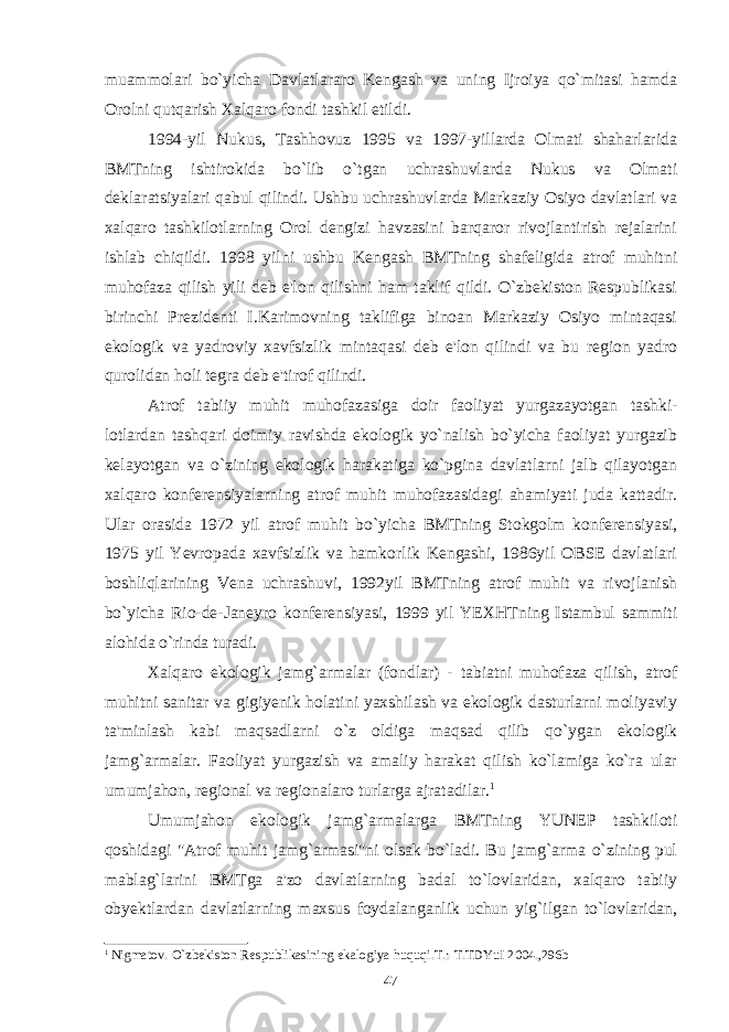 muammolari bo`yicha Davlatlararo Kengash va uning Ijroiya qo`mitasi hamda Orolni qutqarish Xalqaro fondi tashkil etildi. 1994-yil Nukus, Tashhovuz 1995 va 1997-yillarda Olmati shaharlarida BMTning ishtirokida bo`lib o`tgan uchrashuvlarda Nukus va Olmati deklaratsiyalari qabul qilindi. Ushbu uchrashuvlarda Markaziy Osiyo davlatlari va xalqaro tashkilotlarning Orol dengizi havzasini barqaror rivojlantirish rejalarini ishlab chiqildi. 1998 yilni ushbu Kengash BMTning shafeligida atrof muhitni muhofaza qilish yili deb e&#39;lon qilishni ham taklif qildi. O`zbekiston Respublikasi birinchi Prezidenti I.Karimovning taklifiga binoan Markaziy Osiyo mintaqasi ekologik va yadroviy xavfsizlik mintaqasi deb e&#39;lon qilindi va bu region yadro qurolidan holi tegra deb e&#39;tirof qilindi. Atrof tabiiy muhit muhofazasiga doir faoliyat yurgazayotgan tashki- lotlardan tashqari doimiy ravishda ekologik yo`nalish bo`yicha faoliyat yurgazib kelayotgan va o`zining ekologik harakatiga ko`pgina davlatlarni jalb qilayotgan xalqaro konferensiya larning atrof muhit muhofazasidagi ahamiyati juda kattadir. Ular orasida 1972 yil atrof muhit bo`yicha BMTning Stokgolm konferensiyasi, 1975 yil Yevropada xavfsizlik va hamkorlik Kengashi, 1986yil OBSE davlatlari boshliqlarining Vena uchrashuvi, 1992yil BMTning atrof muhit va rivojlanish bo`yicha Rio-de-Janeyro konferensiyasi, 1999 yil YEXHTning Istambul sammiti alohida o`rinda turadi. Xalqaro ekologik jamg`armalar (fondlar) - tabiatni muhofaza qilish, atrof muhitni sanitar va gigiyenik holatini yaxshilash va ekologik dasturlarni moliyaviy ta&#39;minlash kabi maqsadlarni o`z oldiga maqsad qilib qo`ygan ekologik jamg`armalar. Faoliyat yurgazish va amaliy harakat qilish ko`lamiga ko`ra ular umumjahon, regional va regionalaro turlarga ajratadilar. 1 Umumjahon ekologik jamg`armalarga BMTning YUNEP tashkiloti qoshidagi &#34;Atrof muhit jamg`armasi&#34;ni olsak bo`ladi. Bu jamg`arma o`zining pul mablag`larini BMTga a&#39;zo davlatlarning badal to`lovlaridan, xalqaro tabiiy obyektlardan davlatlarning maxsus foydalanganlik uchun yig`ilgan to`lovlaridan, 1 Nigmatov. O`zbеkiston Rеspublikasining ekalogiya huquqi.T.:-T.TDYuI 2004.,296b 47 