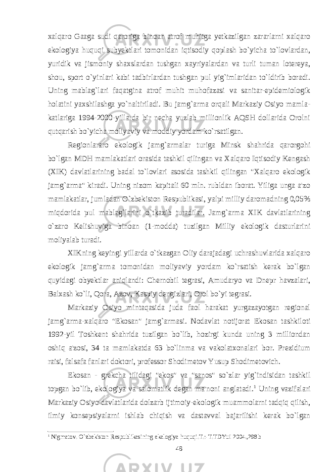 xalqaro Gaaga sudi qaroriga binoan atrof muhitga yetkazilgan zararlarni xalqaro ekologiya huquqi subyektlari tomonidan iqtisodiy qoplash bo`yicha to`lovlardan, yuridik va jismoniy shaxslardan tushgan xayriyalardan va turli tuman lotereya, shou, sport o`yinlari kabi tadbirlardan tushgan pul yig`imlaridan to`ldirib boradi. Uning mablag`lari faqatgina atrof muhit muhofazasi va sanitar-epidemiologik holatini yaxshilashga yo`naltiriladi. Bu jamg`arma orqali Markaziy Osiyo mamla- katlariga 1994-2000-yillarda bir necha yuzlab millionlik AQSH dollarida Orolni qutqarish bo`yicha moliyaviy va moddiy yordam ko`rsatilgan. Regionlararo ekologik jamg`armalar turiga Minsk shahrida qarorgohi bo`lgan MDH mamlakatlari orasida tashkil qilingan va Xalqaro Iqtisodiy Kengash (XIK) davlatlarining badal to`lovlari asosida tashkil qilingan &#34; Xalqaro ekologik jamg`arma &#34; kiradi. Uning nizom kapitali 60 mln. rubldan iborat. Yiliga unga a&#39;zo mamlakatlar, jumladan O`zbekiston Respublikasi, yalpi milliy daromadning 0,05% miqdorida pul mablag`larini o`tkazib turadilar. Jamg`arma XIK davlatlarining o`zaro Kelishuviga binoan (1-modda) tuzilgan Milliy ekologik dasturlarini moliyalab turadi. XIKning keyingi yillarda o`tkazgan Oliy darajadagi uchrashuvlarida xalqaro ekologik jamg`arma tomonidan moliyaviy yordam ko`rsatish kerak bo`lgan quyidagi obyektlar aniqlandi: Chernobil tegrasi, Amudaryo va Dnepr havzalari, Balxash ko`li, Qora, Azov, Kaspiy dengizlari, Orol bo`yi tegrasi. Markaziy Osiyo mintaqasida juda faol harakat yurgazayotgan regional jamg`arma-xalqaro &#34; Ekosan &#34; jamg`armasi. Nodavlat notijorat Ekosan tashkiloti 1992-yil Toshkent shahrida tuzilgan bo`lib, hozirgi kunda uning 3 milliondan oshiq a&#39;zosi, 34 ta mamlakatda 63 bo`linma va vakolatxonalari bor. Prezidium raisi, falsafa fanlari doktori, professor Shodimetov Yusup Shodimetovich. Ekosan - grekcha tilidagi &#34;ekos&#34; va &#34;sanos&#34; so`zlar yig`indisidan tashkil topgan bo`lib, ekologiya va salomatlik degan ma&#39;noni anglatadi. 1 Uning vazifalari Markaziy Osiyo davlatlarida dolzarb ijtimoiy-ekologik muammolarni tadqiq qilish, ilmiy konsepsiyalarni ishlab chiqish va dastavval bajarilishi kerak bo`lgan 1 Nigmatov. O`zbеkiston Rеspublikasining ekalogiya huquqi.T.:-T.TDYuI 2004.,298b 48 