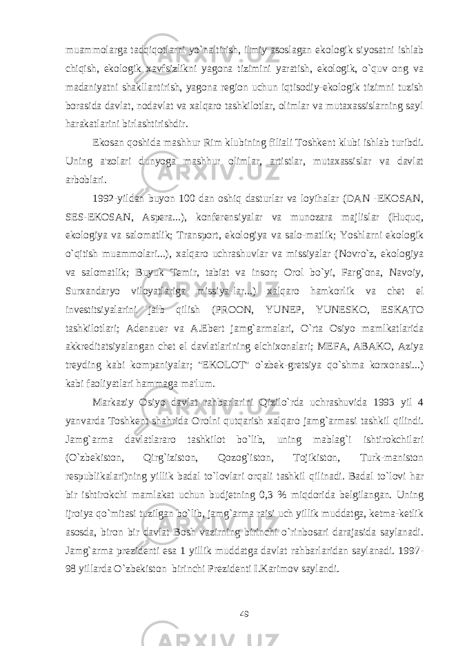 muammolarga tadqiqotlarni yo`naltirish, ilmiy asoslagan ekologik siyosatni ishlab chiqish, ekologik xavfsizlikni yagona tizimini yaratish, ekologik, o`quv ong va madaniyatni shakllantirish, yagona region uchun iqtisodiy-ekologik tizimni tuzish borasida davlat, nodavlat va xalqaro tashkilotlar, olimlar va mutaxassislarning sayl harakatlarini birlashtirishdir. Ekosan qoshida mashhur Rim klubining filiali Toshkent klubi ishlab turibdi. Uning a&#39;zolari dunyoga mashhur olimlar, artistlar, mutaxassislar va davlat arboblari. 1992-yildan buyon 100 dan oshiq dasturlar va loyihalar (DAN -EKOSAN, SES-EKOSAN, Aspera...), konferensiyalar va munozara majlislar (Huquq, ekologiya va salomatlik; Transport, ekologiya va salo-matlik; Yoshlarni ekologik o`qitish muammolari...), xalqaro uchrashuvlar va missiyalar (Novro`z, ekologiya va salomatlik; Buyuk Temir, tabiat va inson; Orol bo`yi, Farg`ona, Navoiy, Surxandaryo viloyatlariga missiya-lar...) xalqaro hamkorlik va chet el investitsiyalarini jalb qilish (PROON, YUNEP, YUNESKO, ESKATO tashkilotlari; Adenauer va A.Ebert jamg`armalari, O`rta Osiyo mamlkatlarida akkreditatsiyalangan chet el davlatlarining elchixonalari; MEFA, ABAKO, Aziya treyding kabi kompaniyalar; &#34;EKOLOT&#34; o`zbek-gretsiya qo`shma korxonasi...) kabi faoliyatlari hammaga ma&#39;lum. Markaziy Osiyo davlat rahbarlarini Qizilo`rda uchrashuvida 1993 yil 4 yanvarda Toshkent shahrida Orolni qutqarish xalqaro jamg`armasi tashkil qilindi. Jamg`arma davlatlararo tashkilot bo`lib, uning mablag`i ishtirokchilari (O`zbekiston, Qirg`iziston, Qozog`iston, Tojikiston, Turk-maniston respublikalari)ning yillik badal to`lovlari orqali tashkil qilinadi. Badal to`lovi har bir ishtirokchi mamlakat uchun budjetning 0,3 % miqdorida belgilangan. Uning ijroiya qo`mitasi tuzilgan bo`lib, jamg`arma raisi uch yillik muddatga, ketma-ketlik asosda, biron bir davlat Bosh vazirning birinchi o`rinbosari darajasida saylanadi. Jamg`arma prezidenti esa 1 yillik muddatga davlat rahbarlaridan saylanadi. 1997- 98 yillarda O`zbekiston birinchi Prezidenti I.Karimov saylandi. 49 