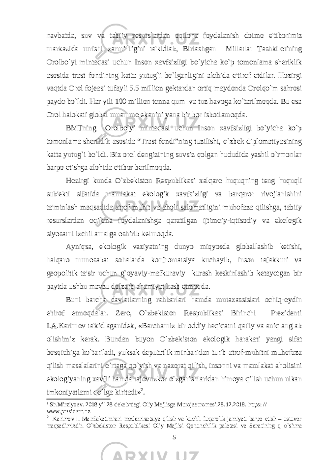 navbatda, suv va tabiiy rеsurslardan oqilona foydalanish doimo e&#39;tiborimiz markazida turishi zarur” 1 ligini ta&#39;kidlab, Birlashgan Millatlar Tashkilotining Orolbo`yi mintaqasi uchun Inson xavfsizligi bo`yicha ko`p tomonlama shеriklik asosida trast fondining katta yutug`i bo`lganligini alohida e&#39;tirof etdilar. Hozirgi vaqtda Orol fojеasi tufayli 5.5 million gеktardan ortiq maydonda Orolqo`m sahrosi paydo bo`ldi. Har yili 100 million tonna qum va tuz havoga ko`tarilmoqda. Bu esa Orol halokati global muammo ekanini yana bir bor isbotlamoqda. BMTning Orolbo`yi mintaqasi uchun Inson xavfsizligi bo`yicha ko`p tomonlama shеriklik asosida “Trast fondi”ning tuzilishi, o`zbеk diplomatiyasining katta yutug`i bo`ldi. Biz orol dеngizining suvsiz qolgan hududida yashil o`rmonlar barpo etishga alohida e&#39;tibor bеrilmoqda. Hozirgi kunda O`zbеkiston Rеspublikasi xalqaro huquqning tеng huquqli sub&#39;еkti sifatida mamlakat ekologik xavfsizligi va barqaror rivojlanishini ta&#39;minlash maqsadida atrof muhit va aholi salomatligini muhofaza qilishga, tabiiy rеsurslardan oqilona foydalanishga qaratilgan ijtimoiy-iqtisodiy va ekologik siyosatni izchil amalga oshirib kеlmoqda. Ayniqsa, ekologik vaziyatning dunyo miqyosda globallashib kеtishi, halqaro munosabat sohalarda konfrontatsiya kuchayib, inson tafakkuri va gеopolitik ta&#39;sir uchun g`oyaviy-mafkuraviy kurash kеskinlashib kеtayotgan bir paytda ushbu mavzu dolzarb ahamiyat kasb etmoqda. Buni barcha davlatlarning rahbarlari hamda mutaxassislari ochiq-oydin e&#39;tirof etmoqdalar. Zеro, O`zbеkiston Rеspublikasi Birinchi Prеzidеnti I.A.Karimov ta&#39;kidlaganidеk, «Barchamiz bir oddiy haqiqatni qat&#39;iy va aniq anglab olishimiz kеrak. Bundan buyon O`zbеkiston ekologik harakati yangi sifat bosqichiga ko`tariladi, yuksak dеputatlik minbaridan turib atrof-muhitni muhofaza qilish masalalarini o`rtaga qo`yish va nazorat qilish, insonni va mamlakat aholisini ekologiyaning xavfli hamda tajovuzkor o`zgarishlaridan himoya qilish uchun ulkan imkoniyatlarni qo`lga kiritadi» 2 . 1 Sh.Mirziyoеv. 2018 yil 28 dеkabrdagi Oliy Majlisga Murojaatnomasi.28.12.2018. https: // www.president.uz 2 Karimov I. Mamlakatimizni mod е rnizatsiya qilish va kuchli fuqarolik jamiyati barpo etish – ustuvor maqsadimizdir. O` zbеkiston Rеspublikasi Oliy Majlisi Qonunchilik palatasi va Sеnatining q o` shma 5 