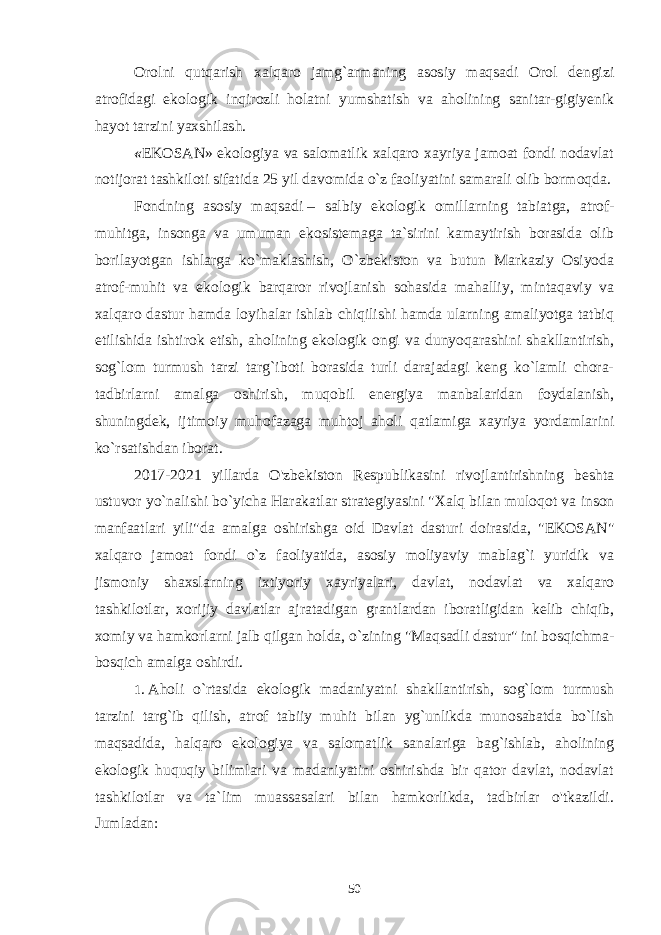 Orolni qutqarish xalqaro jamg`armaning asosiy maqsadi Orol dengizi atrofidagi ekologik inqirozli holatni yumshatish va aholining sanitar-gigiyenik hayot tarzini yaxshilash. « EKOSAN» ekologiya va salomatlik xalqaro xayriya jamoat fondi nodavlat notijorat tashkiloti sifatida 25 yil davomida o`z faoliyatini samarali olib bormoqda. Fondning asosiy maqsadi   – salbiy ekologik omillarning tabiatga, atrof- muhitga, insonga va umuman ekosistemaga ta`sirini kamaytirish borasida olib borilayotgan ishlarga ko`maklashish, O`zbekiston va butun Markaziy Osiyoda atrof-muhit va ekologik barqaror rivojlanish sohasida mahalliy, mintaqaviy va xalqaro dastur hamda loyihalar ishlab chiqilishi hamda ularning amaliyotga tatbiq etilishida ishtirok etish, aholining ekologik ongi va dunyoqarashini shakllantirish, sog`lom turmush tarzi targ`iboti borasida turli darajadagi keng ko`lamli chora- tadbirlarni amalga oshirish, muqobil energiya manbalaridan foydalanish, shuningdek, ijtimoiy muhofazaga muhtoj aholi qatlamiga xayriya yordamlarini ko`rsatishdan iborat. 2017-2021 yillarda O&#39;zbekiston Respublikasini rivojlantirishning beshta ustuvor yo`nalishi bo`yicha Harakatlar strategiyasini   &#34;Xalq bilan muloqot va inson manfaatlari yili&#34; da amalga oshirishga oid Davlat dasturi doirasida, &#34;EKOSAN&#34; xalqaro jamoat fondi o`z faoliyatida, asosiy moliyaviy mablag`i yuridik va jismoniy shaxslarning ixtiyoriy xayriyalari, davlat, nodavlat va xalqaro tashkilotlar, xorijiy davlatlar ajratadigan grantlardan iboratligidan kelib chiqib, xomiy va hamkorlarni jalb qilgan holda, o`zining &#34;Maqsadli dastur&#34; ini bosqichma- bosqich amalga oshirdi. 1 .   Aholi o`rtasida ekologik madaniyatni shakllantirish, sog`lom turmush tarzini targ`ib qilish, atrof tabiiy muhit bilan yg`unlikda munosabatda bo`lish maqsadida , halqaro ekologiya va salomatlik sanalariga bag`ishlab, aholining ekologik huquqiy bilimlari va madaniyatini oshirishda bir qator davlat, nodavlat tashkilotlar va ta`lim muassasalari bilan hamkorlikda, tadbirlar o&#39;tkazildi. Jumladan: 50 