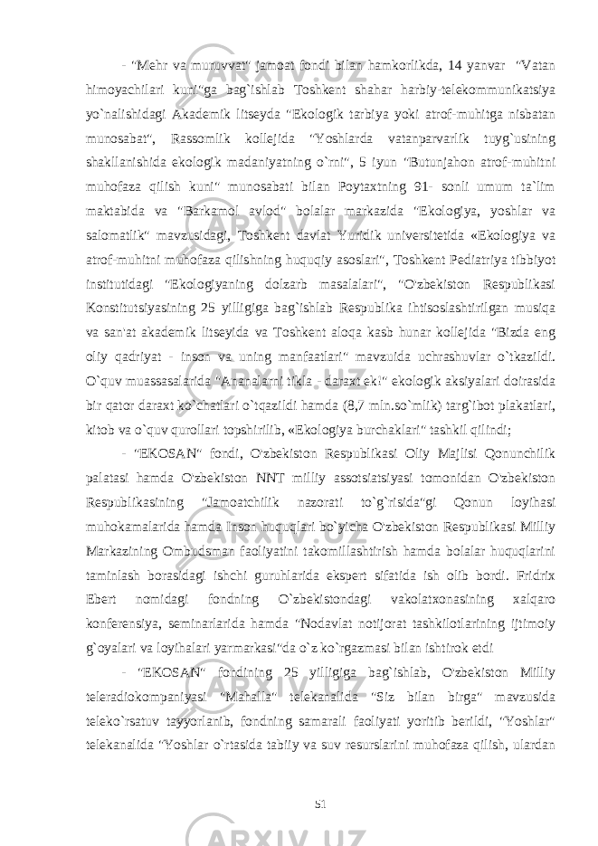 - &#34;Mehr va muruvvat&#34; jamoat fondi bilan hamkorlikda, 14 yanvar &#34;Vatan himoyachilari kuni&#34;ga bag`ishlab Toshkent shahar harbiy-telekommunikatsiya yo`nalishidagi Akademik litseyda &#34;Ekologik tarbiya yoki atrof-muhitga nisbatan munosabat&#34;, Rassomlik kollejida &#34;Yoshlarda vatanparvarlik tuyg`usining shakllanishida ekologik madaniyatning o`rni&#34;, 5 iyun &#34;Butunjahon atrof-muhitni muhofaza qilish kuni&#34; munosabati bilan Poytaxtning 91- sonli umum ta`lim maktabida va &#34;Barkamol avlod&#34; bolalar markazida &#34;Ekologiya, yoshlar va salomatlik&#34; mavzusidagi, Toshkent davlat Yuridik universitetida «Ekologiya va atrof-muhitni muhofaza qilishning huquqiy asoslari&#34;, Toshkent Pediatriya tibbiyot institutidagi &#34;Ekologiyaning dolzarb masalalari&#34;, &#34;O&#39;zbekiston Respublikasi Konstitutsiyasining 25 yilligiga bag`ishlab Respublika ihtisoslashtirilgan musiqa va san&#39;at akademik litseyida va Toshkent aloqa kasb hunar kollejida &#34;Bizda eng oliy qadriyat - inson va uning manfaatlari&#34; mavzuida uchrashuvlar o`tkazildi. O`quv muassasalarida &#34;Ananalarni tikla -   daraxt ek!&#34; ekologik aksiyalari doirasida bir qator daraxt ko`chatlari o`tqazildi hamda (8,7 mln.so`mlik) targ`ibot plakatlari, kitob va o`quv qurollari topshirilib, «Ekologiya burchaklari&#34; tashkil qilindi; - &#34;EKOSAN&#34; fondi, O&#39;zbekiston Respublikasi Oliy Majlisi Qonunchilik palatasi hamda O&#39;zbekiston NNT milliy assotsiatsiyasi tomonidan O&#39;zbekiston Respublikasining &#34;Jamoatchilik nazorati to`g`risida&#34;gi Qonun loyihasi muhokamalarida hamda Inson huquqlari bo`yicha O&#39;zbekiston Respublikasi Milliy Markazining Ombudsman faoliyatini takomillashtirish hamda bolalar huquqlarini taminlash borasidagi ishchi guruhlarida ekspert sifatida ish olib bordi. Fridrix Ebert nomidagi fondning O`zbekistondagi vakolatxonasining xalqaro konferensiya, seminarlarida hamda &#34;Nodavlat notijorat tashkilotlarining ijtimoiy g`oyalari va loyihalari yarmarkasi&#34;da o`z ko`rgazmasi bilan ishtirok etdi - &#34;EKOSAN&#34; fondining 25 yilligiga bag`ishlab, O&#39;zbekiston Milliy teleradiokompaniyasi &#34;Mahalla&#34; telekanalida &#34;Siz bilan birga&#34; mavzusida teleko`rsatuv tayyorlanib, fondning samarali faoliyati yoritib berildi, &#34;Yoshlar&#34; telekanalida &#34;Yoshlar o`rtasida tabiiy va suv resurslarini muhofaza qilish, ulardan 51 