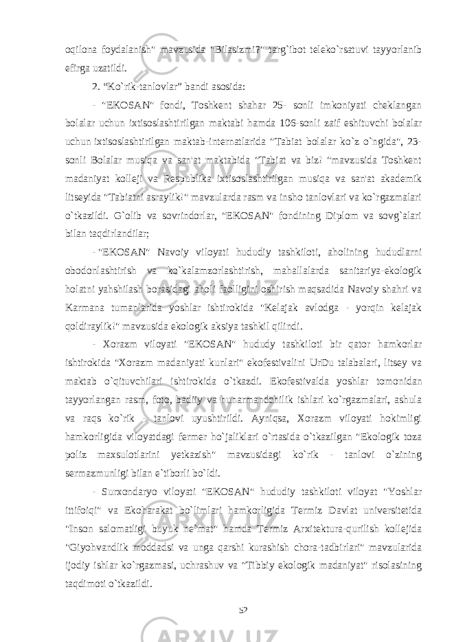 oqilona foydalanish&#34; mavzusida &#34;Bilasizmi?&#34; targ`ibot teleko`rsatuvi tayyorlanib efirga uzatildi. 2. “Ko`rik-tanlovlar”   bandi asosida: - &#34;EKOSAN&#34; fondi, Toshkent shahar 25- sonli imkoniyati cheklangan bolalar uchun ixtisoslashtirilgan maktabi hamda 106-sonli zaif eshituvchi bolalar uchun   ixtisoslashtirilgan maktab-internatlarida &#34;Tabiat bolalar ko`z o`ngida&#34;, 23- sonli Bolalar musiqa va san&#39;at maktabida &#34;Tabiat va biz! &#34;mavzusida Toshkent madaniyat kolleji va Respublika ixtisoslashtirilgan musiqa va san&#39;at akademik litseyida &#34;Tabiatni asraylik!&#34; mavzularda rasm va insho tanlovlari va ko`rgazmalari o`tkazildi. G`olib va sovrindorlar, &#34;EKOSAN&#34; fondining Diplom va sovg`alari bilan taqdirlandilar; -   &#34;EKOSAN&#34; Navoiy viloyati hududiy tashkiloti, aholining hududlarni obodonlashtirish va ko`kalamzorlashtirish, mahallalarda sanitariya-ekologik holatni yahshilash borasidagi aholi faolligini oshirish maqsadida Navoiy shahri va Karmana tumanlarida yoshlar ishtirokida &#34;Kelajak avlodga - yorqin kelajak qoldiraylik!&#34; mavzusida ekologik aksiya tashkil qilindi . - Xorazm viloyati &#34;EKOSAN&#34; hududy tashkiloti bir qator hamkorlar ishtirokida &#34;Xorazm madaniyati kunlari&#34; ekofestivalini UrDu talabalari, litsey va maktab o`qituvchilari ishtirokida o`tkazdi. Ekofestivalda yoshlar tomonidan tayyorlangan rasm, foto, badiiy va hunarmandchilik ishlari ko`rgazmalari, ashula va raqs ko`rik - tanlovi uyushtirildi. Ayniqsa, Xorazm viloyati hokimligi hamkorligida viloyatdagi fermer ho`jaliklari o`rtasida o`tkazilgan &#34;Ekologik toza poliz maxsulotlarini yetkazish&#34; mavzusidagi ko`rik - tanlovi o`zining sermazmunligi bilan e`tiborli bo`ldi. - Surxondaryo viloyati &#34;EKOSAN&#34; hududiy tashkiloti viloyat &#34;Yoshlar ittifoiqi&#34; va Ekoharakat bo`limlari hamkorligida Termiz Davlat universitetida &#34;Inson salomatligi buyuk ne`mat&#34; hamda Termiz Arxitektura-qurilish kollejida &#34;Giyohvandlik moddadsi va unga qarshi kurashish chora-tadbirlari&#34; mavzularida ijodiy ishlar ko`rgazmasi, uchrashuv va &#34;Tibbiy ekologik madaniyat&#34; risolasining taqdimoti o`tkazildi. 52 