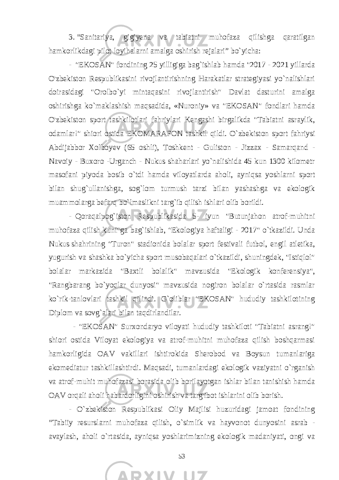 3 .   “Sanitariya, gigiyena va tabiatni muhofaza qilishga qaratilgan hamkorlikdagi pilot loyihalarni amalga oshirish rejalari”   bo`yicha: -     &#34;EKOSAN&#34; fondining 25 yilligiga bag`ishlab hamda &#34;2017 - 2021 yillarda O&#39;zbekiston Respublikasini rivojlantirishning Harakatlar strategiyasi yo`nalishlari doirasidagi &#34;Orolbo`yi mintaqasini rivojlantirish&#34; Davlat dasturini amalga oshirishga ko`maklashish maqsadida, «Nuroniy» va &#34;EKOSAN&#34; fondlari hamda O&#39;zbekiston sport tashkilotlari fahriylari Kengashi birgalikda &#34;Tabiatni asraylik, odamlar!&#34; shiori ostida EKOMARAFON tashkil qildi. O`zbekiston sport fahriysi Abdijabbor Xolboyev (65 oshli), Toshkent - Guliston - Jizzax - Samarqand - Navoiy - Buxoro -Urganch - Nukus shaharlari yo`nalishida 45 kun 1300 kilometr masofani piyoda bosib o`tdi hamda viloyatlarda aholi, ayniqsa yoshlarni sport bilan shug`ullanishga, sog`lom turmush tarzi bilan yashashga va ekologik muammolarga befarq bo`lmaslikni targ`ib qilish ishlari olib borildi. -     Qoraqalpog`iston Respublikasida 5- iyun &#34;Butunjahon atrof-muhitni muhofaza qilish kuni&#34;ga bag`ishlab, &#34;Ekologiya haftaligi - 2017&#34; o`tkazildi. Unda Nukus   shahrining &#34;Turon&#34; stadionida bolalar sport festivali futbol, engil atletika, yugurish va shashka bo`yicha sport musobaqalari o`tkazildi, shuningdek, &#34;Istiqlol&#34; bolalar markazida &#34;Baxtli bolalik&#34; mavzusida &#34;Ekologik konferensiya&#34;, &#34;Rangbarang bo`yoqlar dunyosi&#34; mavzusida nogiron bolalar o`rtasida rasmlar ko`rik-tanlovlari tashkil qilindi. G`oliblar &#34;EKOSAN&#34; hududiy tashkilotining Diplom va sovg`alari bilan taqdirlandilar.                   - &#34;EKOSAN&#34; Surxondaryo viloyati hududiy tashkiloti &#34;Tabiatni asrang!&#34; shiori ostida Viloyat ekologiya va atrof-muhitni muhofaza qilish boshqarmasi hamkorligida OAV vakillari ishtirokida Sherobod va Boysun tumanlariga ekomediatur tashkillashtirdi. Maqsadi, tumanlardagi ekologik vaziyatni o`rganish va atrof-muhit muhofazasi borasida olib borilayotgan ishlar bilan tanishish hamda OAV orqali aholi habardorligini oshirish va targ&#39;ibot ishlarini olib borish. - O`zbekiston Respublikasi Oliy Majlisi huzuridagi jamoat fondining “ Та biiy resurslarni muhofaza qilish, o`simlik va hayvonot dunyosini asrab - avaylash, aholi o`rtasida, ayniqsa yoshlarimizning ekologik madaniyati, ongi va 53 