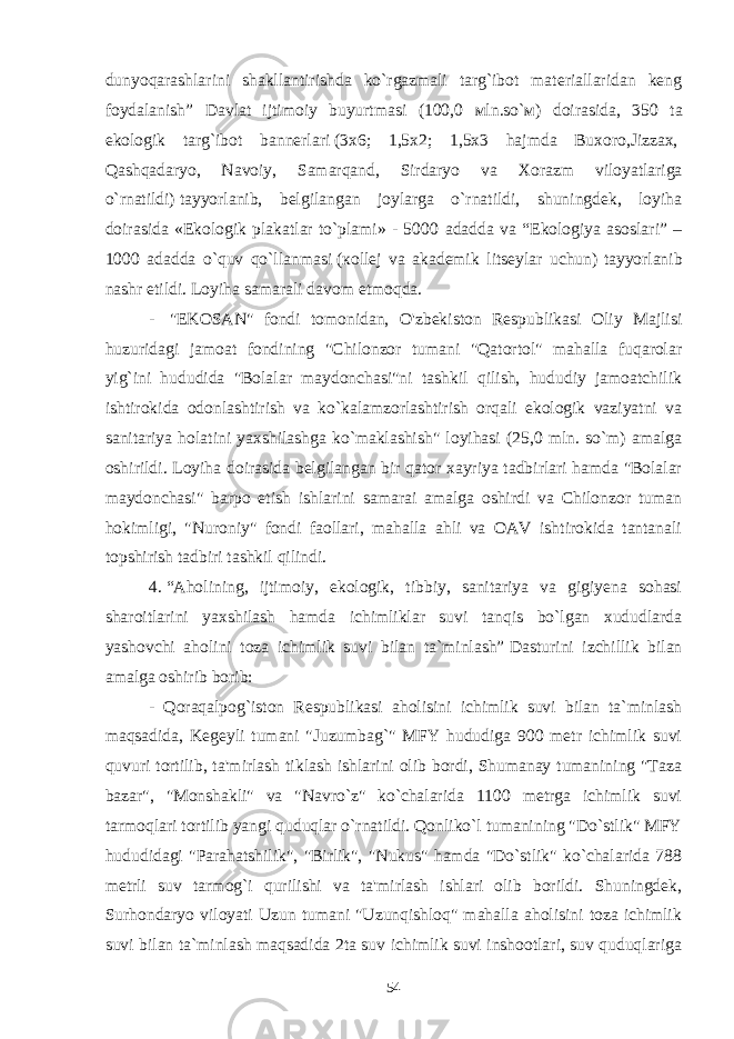 dunyoqarashlarini shakllantirishda ko`rgazmali targ`ibot materiallaridan keng foydalanish” Davlat ijtimoiy buyurtmasi (100,0 м ln.so` м ) doirasida, 350 t а ekologik targ`ibot bannerlari   (3 х 6; 1,5 х 2; 1,5 х 3 hajmda Buxoro,Jizzax,   Qashqadaryo, Navoiy, Samarqand, Sirdaryo va Хо razm viloyatlariga o`rnatildi)   tayyorlanib, belgilangan joylarga o`rnatildi, shuningdek, loyiha doirasida «Ekologik plakatlar to`plami» - 5000 а dadda va “Ekologiya asoslari” – 1000 adadda o`quv qo`llanmasi   ( ко ll е j va akademik litseylar uchun)   tayyorlanib nashr etildi. Loyiha samarali davom etmoqda. -   &#34;EKOSAN&#34; fondi tomonidan, O&#39;zbekiston Respublikasi Oliy Majlisi huzuridagi jamoat fondining &#34;Chilonzor tumani &#34;Qatortol&#34; mahalla fuqarolar yig`ini hududida &#34;Bolalar maydonchasi&#34;ni tashkil qilish, hududiy jamoatchilik ishtirokida odonlashtirish va ko`kalamzorlashtirish orqali ekologik vaziyatni va sanitariya holatini yaxshilashga ko`maklashish&#34; loyihasi (25,0 mln. so`m) amalga oshirildi. Loyiha doirasida belgilangan bir qator xayriya tadbirlari hamda &#34;Bolalar maydonchasi&#34; barpo etish ishlarini samarai amalga oshirdi va Chilonzor tuman hokimligi, &#34;Nuroniy&#34; fondi faollari, mahalla ahli va OAV ishtirokida tantanali topshirish tadbiri tashkil qilindi. 4 .   “Aholining, ijtimoiy, ekologik, tibbiy, sanitariya va gigiyena sohasi sharoitlarini yaxshilash hamda ichimliklar suvi tanqis bo`lgan xududlarda yashovchi aholini toza ichimlik suvi bilan ta`minlash”   Dasturini izchillik bilan amalga oshirib borib:                 - Qoraqalpog`iston Respublikasi aholisini ichimlik suvi bilan ta`minlash maqsadida, Kegeyli tumani &#34;Juzumbag`&#34; MFY hududiga 900 metr ichimlik suvi quvuri tortilib, ta&#39;mirlash tiklash ishlarini olib bordi, Shumanay tumanining &#34;Taza bazar&#34;, &#34;Monshakli&#34; va &#34;Navro`z&#34; ko`chalarida 1100 metrga ichimlik suvi tarmoqlari tortilib yangi quduqlar o`rnatildi. Qonliko`l tumanining &#34;Do`stlik&#34; MFY hududidagi &#34;Parahatshilik&#34;, &#34;Birlik&#34;, &#34;Nukus&#34; hamda &#34;Do`stlik&#34; ko`chalarida 788 metrli suv tarmog`i qurilishi va ta&#39;mirlash ishlari olib borildi. Shuningdek, Surhondaryo viloyati Uzun tumani &#34;Uzunqishloq&#34; mahalla aholisini toza ichimlik suvi bilan ta`minlash maqsadida 2ta suv ichimlik suvi inshootlari, suv quduqlariga 54 