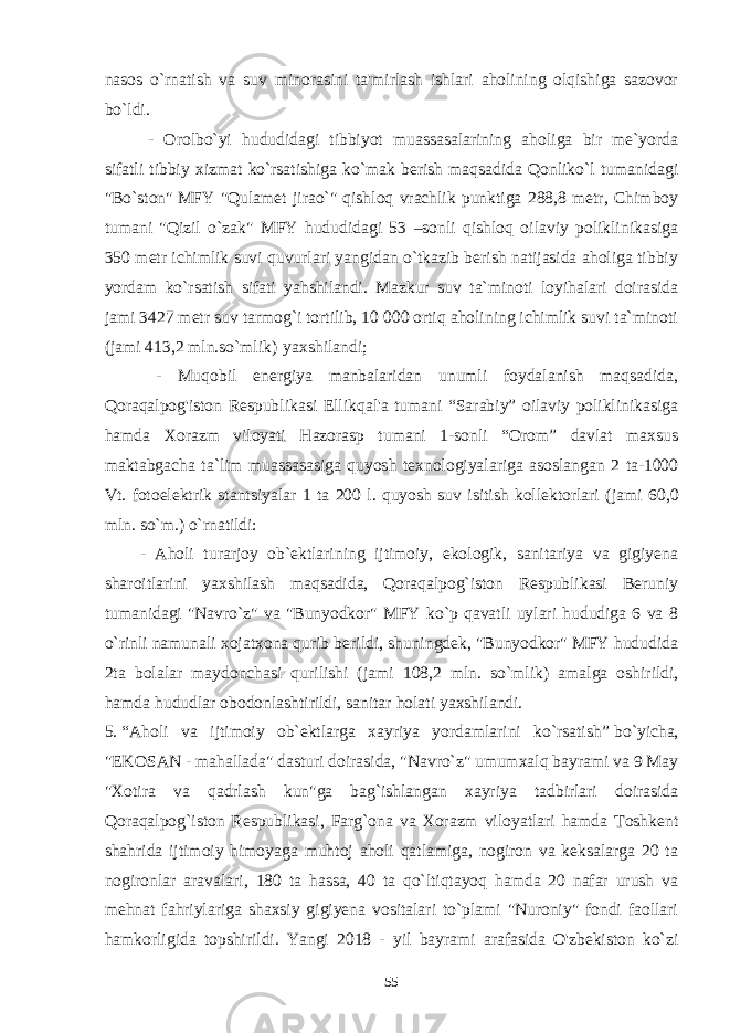 nasos o`rnatish va suv minorasini ta&#39;mirlash ishlari aholining olqishiga sazovor bo`ldi. - Orolbo`yi hududidagi tibbiyot muassasalarining aholiga bir me`yorda sifatli tibbiy xizmat ko`rsatishiga ko`mak berish maqsadida Qonliko`l tumanidagi &#34;Bo`ston&#34;   MFY &#34;Qulamet jirao`&#34; qishloq vrachlik punktiga 288,8 metr, Chimboy tumani &#34;Qizil o`zak&#34; MFY hududidagi 53 –sonli qishloq oilaviy poliklinikasiga 350 metr ichimlik suvi quvurlari yangidan o`tkazib berish natijasida aholiga tibbiy yordam ko`rsatish sifati yahshilandi. Mazkur suv ta`minoti loyihalari doirasida jami 3427 metr suv tarmog`i tortilib, 10 000 ortiq aholining ichimlik suvi ta`minoti ( jami 413,2 mln.so`mlik)   yaxshilandi;                 - Muqobil energiya manbalaridan unumli foydalanish maqsadida, Qoraqalpog&#39;iston Respublikasi Ellikqal&#39;a tumani “Sarabiy” oilaviy poliklinikasiga hamda Xorazm viloyati Hazorasp tumani 1-sonli “Orom” davlat maxsus maktabgacha ta`lim muassasasiga quyosh texnologiyalariga asoslangan 2 ta-1000 Vt. fotoelektrik stantsiyalar 1 ta 200 l. quyosh suv isitish kollektorlari ( jami 60,0 mln. so`m .) o`rnatildi:             - Aholi turarjoy ob`ektlarining ijtimoiy, ekologik, sanitariya va gigiyena sharoitlarini yaxshilash maqsadida, Qoraqalpog`iston Respublikasi Beruniy tumanidagi &#34;Navro`z&#34; va &#34;Bunyodkor&#34; MFY ko`p qavatli uylari hududiga 6 va 8 o`rinli namunali xojatxona qurib berildi, shuningdek, &#34;Bunyodkor&#34; MFY hududida 2ta bolalar maydonchasi qurilishi ( jami 108,2 mln. so`mlik ) amalga oshirildi, hamda hududlar obodonlashtirildi, sanitar holati yaxshilandi. 5 .   “Aholi va ijtimoiy ob`ektlarga xayriya yordamlarini ko`rsatish”   bo`yicha, &#34;EKOSAN - mahallada&#34; dasturi doirasida, &#34;Navro`z&#34; umumxalq bayrami va 9 May &#34;Xotira va qadrlash kun&#34;ga bag`ishlangan xayriya tadbirlari doirasida Qoraqalpog`iston Respublikasi, Farg`ona va Xorazm viloyatlari hamda Toshkent shahrida ijtimoiy himoyaga muhtoj aholi qatlamiga, nogiron va keksalarga 20 ta nogironlar aravalari, 180 ta hassa, 40 ta qo`ltiqtayoq hamda 20 nafar urush va mehnat fahriylariga shaxsiy gigiyena vositalari to`plami &#34;Nuroniy&#34; fondi faollari hamkorligida topshirildi. Yangi 2018 - yil bayrami arafasida O&#39;zbekiston ko`zi 55 