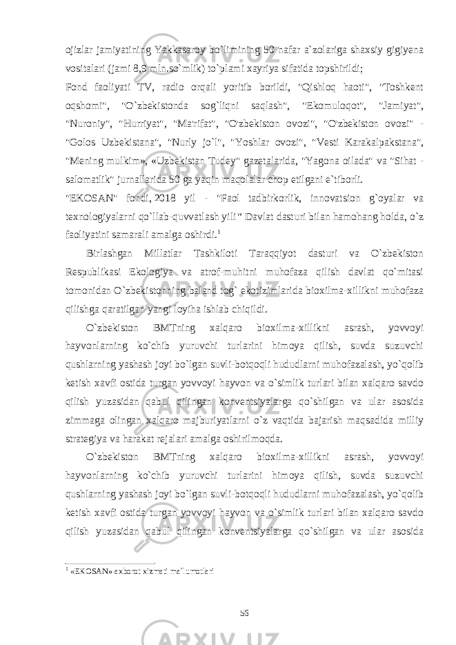 ojizlar jamiyatining Yakkasaroy bo`limining 50 nafar a`zolariga shaxsiy gigiyena vositalari   (jami 8,9 mln.so`mlik ) to`plami xayriya sifatida topshirildi; Fond faoliyati TV, radio orqali yoritib borildi, &#34;Qishloq haoti&#34;, &#34;Toshkent oqshomi&#34;, &#34;O`zbekistonda sog`liqni saqlash&#34;, &#34;Ekomuloqot&#34;, &#34;Jamiyat&#34;, &#34;Nuroniy&#34;, &#34;Hurriyat&#34;, &#34;Ma&#39;rifat&#34;, &#34;O&#39;zbekiston ovozi&#34;, &#34;O&#39;zbekiston ovozi&#34; - &#34;Golos Uzbekistana&#34;, &#34;Nurly jo`l&#34;, &#34;Yoshlar ovozi&#34;, &#34;Vesti Karakalpakstana&#34;, &#34;Mening mulkim», «Uzbekistan Tudey&#34; gazetalarida, &#34;Yagona oilada&#34; va &#34;Sihat - salomatlik&#34; jurnallarida 50 ga yaqin maqolalar chop etilgani e`tiborli. &#34;EKOSAN&#34; fondi,   2018 yil - &#34;Faol tadbirkorlik, innovatsion g`oyalar va texnologiyalarni qo`llab-quvvatlash yili &#34;   Davlat dasturi bilan hamohang holda, o`z faoliyatini samarali amalga oshirdi. 1 Birlashgan Millatlar Tashkiloti Taraqqiyot dasturi va O`zbеkiston Rеspublikasi Ekologiya va atrof-muhitni muhofaza qilish davlat qo`mitasi tomonidan O`zbеkistonning baland tog` ekotizimlarida bioxilma-xillikni muhofaza qilishga qaratilgan yangi loyiha ishlab chiqildi.   O`zbеkiston BMTning xalqaro bioxilma-xillikni asrash, yovvoyi hayvonlarning ko`chib yuruvchi turlarini himoya qilish, suvda suzuvchi qushlarning yashash joyi bo`lgan suvli-botqoqli hududlarni muhofazalash, yo`qolib kеtish xavfi ostida turgan yovvoyi hayvon va o`simlik turlari bilan xalqaro savdo qilish yuzasidan qabul qilingan konvеntsiyalarga qo`shilgan va ular asosida zimmaga olingan xalqaro majburiyatlarni o`z vaqtida bajarish maqsadida milliy stratеgiya va harakat rеjalari amalga oshirilmoqda.   O`zbеkiston BMTning xalqaro bioxilma-xillikni asrash, yovvoyi hayvonlarning ko`chib yuruvchi turlarini himoya qilish, suvda suzuvchi qushlarning yashash joyi bo`lgan suvli-botqoqli hududlarni muhofazalash, yo`qolib kеtish xavfi ostida turgan yovvoyi hayvon va o`simlik turlari bilan xalqaro savdo qilish yuzasidan qabul qilingan konvеntsiyalarga qo`shilgan va ular asosida 1 « EKOSAN»   axborot xizmati ma`lumotlari 56 