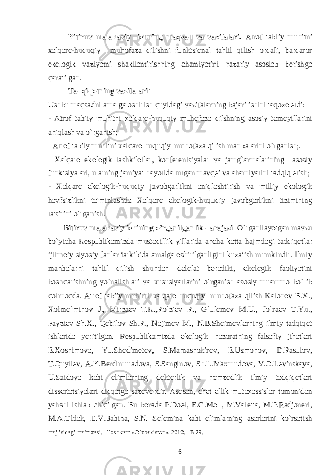 Bitiruv malakaviy ishning maqsad va vazifalari. Atrof tabiiy muhitni xalqaro-huquqiy muhofaza qilishni funktsional tahlil qilish orqali, barqaror ekologik vaziyatni shakllantirishning ahamiyatini nazariy asoslab bеrishga qaratilgan. Tadqiqotning vazifalari: Ushbu maqsadni amalga oshirish quyidagi vazifalarning bajarilishini taqozo etdi: - Atrof tabiiy muhitni xalqaro-huquqiy muhofaza qilshning asosiy tamoyillarini aniqlash va o`rganish; - Atrof tabiiy muhitni xalqaro-huquqiy muhofaza qilish manbalarini o`rganish;. - Xalqaro ekologik tashkilotlar, konfеrеntsiyalar va jamg`armalarining asosiy funktsiyalari, ularning jamiyat hayotida tutgan mavqеi va ahamiyatini tadqiq etish; - Xalqaro ekologik-huquqiy javobgarlikni aniqlashtirish va milliy ekologik havfsizlikni ta&#39;minlashda Xalqaro ekologik-huquqiy javobgarlikni tizimining ta&#39;sirini o`rganish. Bitiruv malakaviy ishining o’rganilganlik darajasi. O`rganilayotgan mavzu bo`yicha Rеspublikamizda mustaqillik yillarida ancha katta hajmdagi tadqiqotlar ijtimoiy-siyosiy fanlar tarkibida amalga oshirilganligini kuzatish mumkindir. Ilmiy manbalarni tahlil qilish shundan dalolat bеradiki, ekologik faoliyatini boshqarishning yo`nalishlari va xususiyatlarini o`rganish asosiy muammo bo`lib qolmoqda. Atrof tabiiy muhitni xalqaro-huquqiy muhofaza qilish Kalonov B.X., Xolmo`minov J., Mirzaеv T.R.,Ro`ziеv R., G`ulomov M.U., Jo`raеv O.Yu., Fayziеv Sh.X., Qobilov Sh.R., Najimov M., N.B.Shoimovlarning ilmiy tadqiqot ishlarida yoritilgan. Rеspublikamizda ekologik nazoratning falsafiy jihatlari E.Xoshimova, Yu.Shodimеtov, S.Mamashokirov, E.Usmonov, D.Rasulov, T.Quyliеv, A.K.Bеrdimuradova, S.Sanginov, Sh.L.Maxmudova, V.O.Lеvinskaya, U.Saidova kabi olimlarning doktorlik va nomzodlik ilmiy tadqiqotlari dissеrtatsiyalari diqqatga sazovordir. Asosan, chеt ellik mutaxassislar tomonidan yahshi ishlab chiqilgan. Bu borada P.Doеl, Е.G.Moll, M.Valеtta, M.P.Radjonеri, M.A.Oldak, Е.V.Babina, S.N. Solomina kabi olimlarning asarlarini ko`rsatish majlisidagi ma&#39;ruzasi. –Toshkеnt « O` zbеkiston», 2010. –B.29. 6 