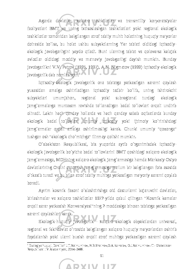 Agarda davlatlar , xalqaro tashkilotlar va transmilliy korporatsiyalar faoliyatlari BMT va uning ixtisoslashgan tashkilotlari yoki regional ekologik tashkilotlar tomonidan belgilangan atrof tabiiy muhit holatining huquqiy me &#39; yorlar doirasida bo ` lsa , bu holat ushbu subyektlarning Yer tabiati oldidagi iqtisodiy - ekologik javobgarligini paydo qiladi . Buni ularning tabiat va qolaversa kelajak avlodlar oldidagi moddiy va ma &#39; naviy javobgarligi deyish mumkin . Bunday javobgarlikni V . V . Petrov (1995, 1997), A . N . Nigmatov (1999) iqtisodiy - ekologik javobgarlik deb nomlashgan . 1 Iqtisodiy - ekologik javobgarlik ona tabiatga yetkazilgan zararni qoplash yuzasidan amalga oshiriladigan iqtisodiy tadbir bo ` lib , uning ishtirokchi subyektlari umumjahon , regional yoki subregional turdagi ekologik jamg ` armalarga muntazam ravishda to ` lanadigan badal to ` lovlari orqali undirib olinadi . Lekin hech qanday hollarda va hech qanday sabab oqibatlarda bunday ekologik badal to ` lovlari umumiy iqtisodiy yoki ijtimoiy ko ` rinishdagi jamg ` armalar orqali amalga oshirilmasligi kerak . Chunki umumiy &#34; qozonga &#34; tushgan osh &#34; ekologik cho ` michga &#34; ilinmay qolishi mumkin . O ` zbekiston Respublikasi , biz yuqorida aytib o ` tganimizdek iqtisodiy - ekologik javobgarlik bo ` yicha badal to ` lovlarini BMT qoshidagi xalqaro ekologik jamg ` armasiga , MDHning xalqaro ekologik jamg ` armasiga hamda Markaziy Osiyo davlatlarining Orolni qutqarish jamg ` armasiga ma &#39; lum bir belgilangan foiz asosida o ` tkazib turadi va bu bilan atrof tabiiy muhitga yetkazilgan me &#39; yoriy zararni qoplab boradi . Ayrim kosmik fazoni o ` zlashtirishga oid dasturlarni bajaruvchi davlatlar , birlashmalar va xalqaro tashkilotlar 1972- yilda qabul qilingan &#34; Kosmik kemalar orqali zarar yetkazish Konvensiyasi &#34; ning 2- moddasiga binoan tabiatga yetkazilgan zararni qoplashlari kerak . Ekologik - huquqiy javobgarlik - xalqaro ekologik obyektlardan universal , regional va ikki davlat o ` rtasida belgilangan xalqaro huquqiy me &#39; yorlardan oshirib foydalanish yoki ularni buzish orqali atrof muhitga yetkazilgan zararni qoplash 1 Ekalogiya huquqi. Darslik//` J.T.Xolmuminov, N.B.Shoimov,O.A.Kamolov, O.J.Xolmuminov.-T.: O`zbеkiston Rеspublikasi IIV Akadеmiyasi, 2014.-248б. 61 