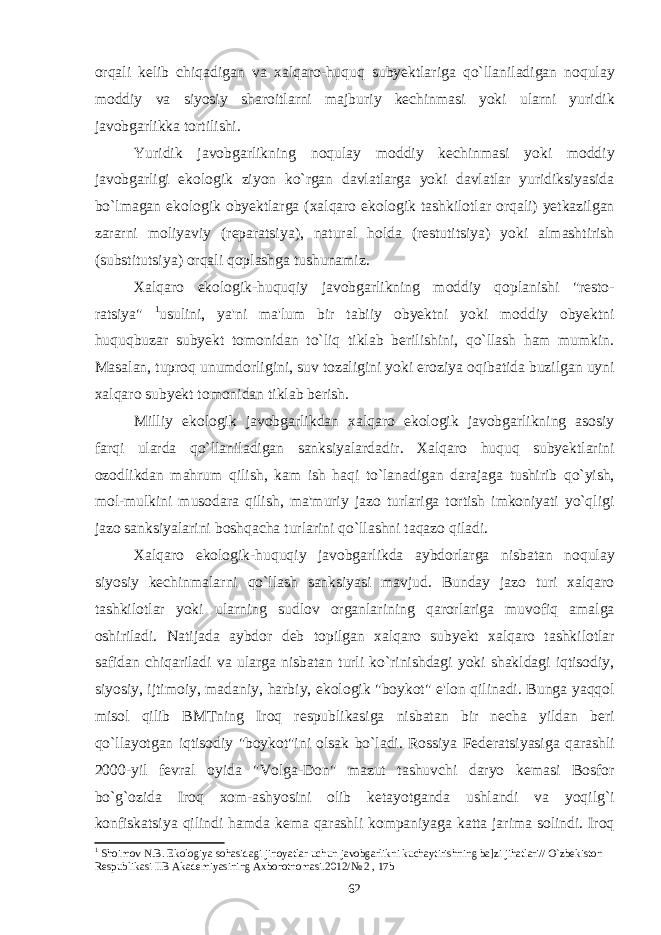 orqali kelib chiqadigan va xalqaro - huquq subyektlariga qo ` llaniladigan noqulay moddiy va siyosiy sharoitlarni majburiy kechinmasi yoki ularni yuridik javobgarlikka tortilishi . Yuridik javobgarlikning noqulay moddiy kechinmasi yoki moddiy javobgarligi ekologik ziyon ko ` rgan davlatlarga yoki davlatlar yuridiksiyasida bo ` lmagan ekologik obyektlarga ( xalqaro ekologik tashkilotlar orqali ) yetkazilgan zararni moliyaviy ( reparatsiya ), natural holda ( restutitsiya ) yoki almashtirish ( substitutsiya ) orqali qoplashga tushunamiz . Xalqaro ekologik - huquqiy javobgarlikning moddiy qoplanishi &#34; resto - ratsiya &#34; 1 usulini , ya &#39; ni ma &#39; lum bir tabiiy obyektni yoki moddiy obyektni huquqbuzar subyekt tomonidan to ` liq tiklab berilishini , qo ` llash ham mumkin . Masalan , tuproq unumdorligini , suv tozaligini yoki eroziya oqibatida buzilgan uyni xalqaro subyekt tomonidan tiklab berish . Milliy ekologik javobgarlikdan xalqaro ekologik javobgarlikning asosiy farqi ularda qo ` llaniladigan sanksiyalardadir . Xalqaro huquq subyektlarini ozodlikdan mahrum qilish , kam ish haqi to ` lanadigan darajaga tushirib qo ` yish , mol - mulkini musodara qilish , ma &#39; muriy jazo turlariga tortish imkoniyati yo ` qligi jazo sanksiyalarini boshqacha turlarini qo ` llashni taqazo qiladi . Xalqaro ekologik - huquqiy javobgarlikda aybdorlarga nisbatan noqulay siyosiy kechinmalarni qo ` llash sanksiyasi mavjud . Bunday jazo turi xalqaro tashkilotlar yoki ularning sudlov organlarining qarorlariga muvofiq amalga oshiriladi . Natijada aybdor deb topilgan xalqaro subyekt xalqaro tashkilotlar safidan chiqariladi va ularga nisbatan turli ko ` rinishdagi yoki shakldagi iqtisodiy , siyosiy , ijtimoiy , madaniy , harbiy , ekologik &#34; boykot &#34; e &#39; lon qilinadi . Bunga yaqqol misol qilib BMTning Iroq respublikasiga nisbatan bir necha yildan beri qo ` llayotgan iqtisodiy &#34; boykot &#34; ini olsak bo ` ladi . Rossiya Federatsiyasiga qarashli 2000- yil fevral oyida &#34; Volga - Don &#34; mazut tashuvchi daryo kemasi Bosfor bo ` g ` ozida Iroq xom - ashyosini olib ketayotganda ushlandi va yoqilg ` i konfiskatsiya qilindi hamda kema qarashli kompaniyaga katta jarima solindi . Iroq 1 Shoimov N.B. Ekologiya sohasidagi jinoyatlar uchun javobgarlikni kuchaytirishning ba]zi jihatlari// O`zbekiston Respublikasi IIB Akademiyasining Axborotnomasi.2012/№ 2 , 17b 62 