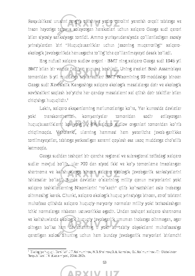 Respublikasi urushni targ ` ib qilish va yadro qurolini yaratish orqali tabiatga va inson hayotiga tajovuz solayotgan harakatlari uchun xalqaro Gaaga sudi qarori bilan siyosiy sanksiyaga tortildi . Ammo yurisprudensiyada qo ` llaniladigan asosiy prinsiplardan biri &#34; Huquqbuzarliklar uchun jazoning muqarrorligi &#34; xalqaro - ekologik javobgarlikda hanuzgacha to ` lig ` icha qo ` llanilmayapti desak bo ` ladi . Eng nufuzli xalqaro sudlov organi - BMT ning xalqaro Gaaga sudi 1945- yil BMT bilan bir vaqtda faoliyat yuruaza boshladi . Uning a &#39; zolari Bosh Assambleya tomonidan 5- yil muddatga saylanadilar . BMT Nizomining 99- moddasiga binoan Gaaga sudi Xavfsizlik Kengashiga xalqaro ekologik masalalarga doir va ekologik xavfsizlikni saqlash bo ` yicha har qanday masalalarni xal qilish doir takliflar bilan chiqishga huquqlidir . 1 Lekin , xalqaro ekspertlarning ma &#39; lumotlariga ko ` ra , Yer kurrasida davlatlar yoki transkontinental kompaniyalar tomonidan sodir etilayotgan huquqbuzarliklarni bor yo ` g ` i 7-8% xalqaro sudlov organlari tomonidan ko ` rib chiqilmoqda . Vaholanki , ularning hammasi ham yetarlicha javob - garlikka tortilmayaptilar , tabiatga yetkazilgan zararni qoplash esa uzoq muddatga cho ` zilib ketmoqda . Gaaga sudidan tashqari bir qancha regional va subregional toifadagi xalqaro sudlar mavjud bo ` lib , ular 200 dan ziyod ikki va ko ` p tomonlama imzolangan shartnoma va kelishuvlarga binoan xalqaro ekologik javobgarlik sanksiyalarini ishlatsalar bo ` ladi . Bunda davlatlar o ` zlarining milliy qonun me &#39; yorlarini yoki xalqaro tashkilotlarning Nizomlarini &#34; ro ` kach &#34; qilib ko ` rsatishlari aslo inobatga olinmasligi kerak . Chunki , xalqaro ekologik huquq prinsipiga binoan , atrof tabiatni muhofaza qilishda xalqaro huquqiy - me &#39; yoriy normalar milliy yoki ixtisoslashgan ichki normalarga nisbatan ustuvorlikka egadir . Undan tashqari xalqaro shartnoma va kelishuvlarda ekologik - huquqiy javobgarlik umuman inobatga olinmagan , agar olingan bo ` lsa ham davlatlarning u yoki bu tabiiy obyektlarni muhofazasiga qaratilgan xolos . Shuning uchun ham bunday javobgarlik me &#39; yorlari birlamchi 1 Ekalogiya huquqi. Darslik//` J.T.Xolmuminov, N.B.Shoimov,O.A.Kamolov, O.J.Xolmuminov.-T.: O`zbеkiston Rеspublikasi IIV Akadеmiyasi, 2014.-250b. 63 