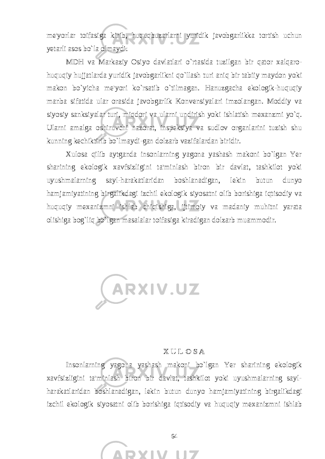 me &#39; yorlar toifasiga kirib , huquqbuzarlarni yuridik javobgarlikka tortish uchun yetarli asos bo ` la olmaydi . MDH va Markaziy Osiyo davlatlari o ` rtasida tuzilgan bir qator xalqaro - huquqiy hujjatlarda yuridik javobgarlikni qo ` llash turi aniq bir tabiiy maydon yoki makon bo ` yicha me &#39; yori ko ` rsatib o ` tilmagan . Hanuzgacha ekologik-huquqiy manba sifatida ular orasida javobgarlik Konvensiyalari imzolangan. Moddiy va siyosiy sanksiyalar turi, miqdori va ularni undirish yoki ishlatish mexanzmi yo`q. Ularni amalga oshiruvchi nazorat, inspeksiya va sudlov organlarini tuzish shu kunning kechiktirib bo`lmaydi-gan dolzarb vazifalardan biridir. Xulosa qilib aytganda insonlarning yagona yashash makoni bo`lgan Yer sharining ekologik xavfsizligini ta&#39;minlash biron bir davlat, tashkilot yoki uyushmalarning sayl-harakatlaridan boshlanadigan, lekin butun dunyo hamjamiyatining birgalikdagi izchil ekologik siyosatni olib borishiga iqtisodiy va huquqiy mexanizmni ishlab chiqishiga, ijtimoiy va madaniy muhitni yarata olishiga bog`liq bo`lgan masalalar toifasiga kiradigan dolzarb muammodir. X U L O S A Insonlarning yagona yashash makoni bo`lgan Yer sharining ekologik xavfsizligini ta&#39;minlash biron bir davlat, tashkilot yoki uyushmalarning sayl- harakatlaridan boshlanadigan, lekin butun dunyo hamjamiyatining birgalikdagi izchil ekologik siyosatni olib borishiga iqtisodiy va huquqiy mexanizmni ishlab 64 