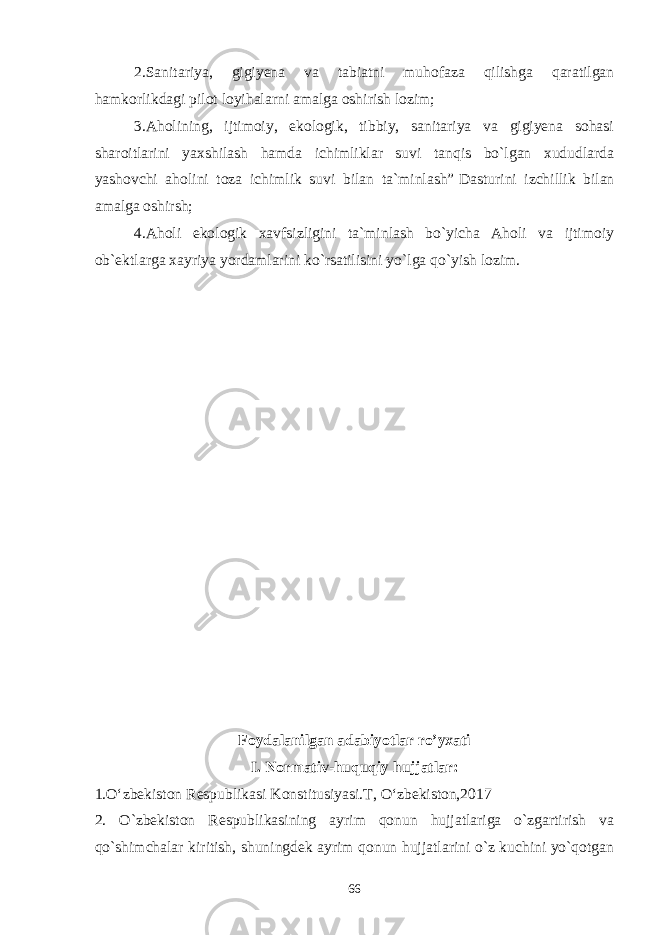 2.Sanitariya, gigiyena va tabiatni muhofaza qilishga qaratilgan hamkorlikdagi pilot loyihalarni amalga oshirish lozim;   3.Aholining, ijtimoiy, ekologik, tibbiy, sanitariya va gigiyena sohasi sharoitlarini yaxshilash hamda ichimliklar suvi tanqis bo`lgan xududlarda yashovchi aholini toza ichimlik suvi bilan ta`minlash”   Dasturini izchillik bilan amalga oshirsh; 4.Aholi ekologik xavfsizligini ta`minlash bo`yicha Aholi va ijtimoiy ob`ektlarga xayriya yordamlarini ko`rsatilisini yo`lga qo`yish lozim. Foydalanilgan adabiyotlar ro’yxati I. Normativ-huquqiy hujjatlar: 1.O‘zbekiston Respublikasi Konstitusiyasi.T, O‘zbekiston,2017 2. O`zbеkiston Rеspublikasining ayrim qonun hujjatlariga o`zgartirish va qo`shimchalar kiritish, shuningdеk ayrim qonun hujjatlarini o`z kuchini yo`qotgan 66 