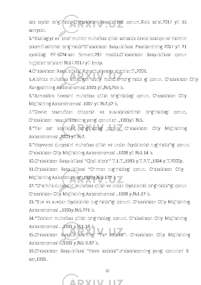 dеb topish to`g`risida O`zbеkiston Rеspublikasi qonuni.Xalq so`zi.2017 yil 15 sеntyabr. 3.“Ekalogiya va atrof-muhitni muhofaza qilish sohasida davlat boshqaruvi tizimini takomillashtirish to`g`risida”O`zbеkiston Rеspublikasi Prеzidеntining 2017 yil 21 aprеldagi PF-5024-son farmoni.287 modda.O`zbеkiston Rеspublikasi qonun hujjatlari to`plami №17.2017 yil 1may. 4 .O‘zbekiston Respublikasi Konstitusiyasig a sharhlar.T.,2001. 5 . Alohida muhofaza etiladigan tabiiy hududlar to‘g‘risida gi qonun. O‘zbekiston Oliy Kengashining Axborotnomasi.1993 yil,№6,255-b. 6 . ”Atmosfera havosini muhofaza qilish to‘g‘risidagi qonun. O‘zbekiston Oliy Majlisining Axborotnomasi .1997 yil №2,52-b. 7 . ”Davlat tasarufidan chiqarish va xususiylashtirish io‘g‘risidagi qonun, O‘zbekiston respublikasining yangi qonunlari .,1993yil №5. 8 . ”Yer osti boyliklari to‘g‘risidagi qonun. O‘zbekiston Oliy Majlisining Axborotnomasi .2003 yil №2. 9 . ”Hayvonot dunyosini muhofaza qilish va undan foydalanish tug‘risida”gi qonun. O‘zbekiston Oliy Majlisining Axborotnomasi ..1998 yil №1.14-b. 10 . O‘zbekiston Respublikasi “Qizil kitobi” T.1.T.,1983 y.T.2.T.,1994 y.T.2000y. 11 . O‘zbekiston Respublikasi “O‘rmon tug‘risidagi qonun. O‘zbekiston Oliy Majlisining Axborotnomasi ,1999y,№5.122-b 1 2 . ”O‘simlik dunyosini muhofaza qilish va undan foydalanish to‘g‘risida”gi qonun O‘zbekiston Oliy Majlisining Axborotnomasi ..1998 y.№1.12-b. 1 3 . ”Suv va suvdan foydalanish tug‘risida”gi qonuni. O‘zbekiston Oliy Majlisining Axborotnomasi .,1993y.№5.221-b. 1 4 . ”Tabiatni muhofaza qilish to‘g‘risidagi qonuni. O‘zbekiston Oliy Majlisining Axborotnomasi . ,1993 y.№1.38-b. 1 5 . O‘zbekiston Respublikasining “Yer kodeksi”. O‘zbekiston Oliy Majlisining Axborotnomasi . ,1993 y.№5-6.82-b. 1 6 . O‘zbekiston Respublikasi “Havo kodeksi”.o‘zbekistonning yangi qonunlari 9- son,1993 . 67 