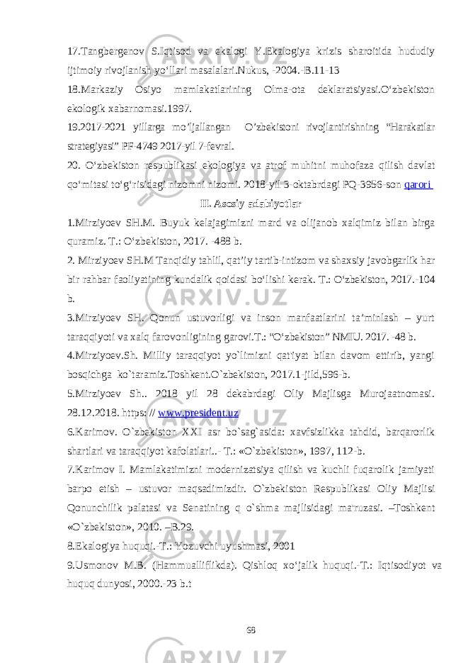 1 7 .Tangbergenov S.Iqtisod va ekalogi Y.Ekalogiya krizis sharoitida hududiy ijtimoiy rivojlanish yо‘llari masalalari.Nukus, -2004.-B.11-13 1 8 . Markaziy Osiyo mamlakatlarining Olma-ota deklaratsiyasi.O‘zbekiston ekologik xabarnomasi.1997. 19 .2017-2021 yillarga mo’ljallangan O’zbekistoni rivojlantirishning “Harakatlar strategiyasi” PF-4749 2017-yil 7-fevral. 20. O‘zbekiston respublikasi ekologiya va atrof muhitni muhofaza qilish davlat qo‘mitasi to‘g‘risidagi nizomni nizomi. 2018-yil 3-oktabrdagi PQ-3956-son qarori II. Asosiy adabiyotlar 1.Mirziyoev SH.M. Buyuk kelajagimizni mard va olijanob xalqimiz bilan birga quramiz. T.: O‘zbekiston, 2017. -488 b. 2. Mirziyoev SH.M Tanqidiy tahlil, qat’iy tartib-intizom va shaxsiy javobgarlik har bir rahbar faoliyatining kundalik qoidasi bo‘lishi kerak. T.: O‘zbekiston, 2017. -104 b. 3.Mirziyoev SH. Qonun ustuvorligi va inson manfaatlarini ta’minlash – yurt taraqqiyoti va xalq farovonligining garovi. T.: “O‘zbekiston” NMIU. 2017. -48 b. 4.Mirziyoеv.Sh. Milliy taraqqiyot yo`limizni qat&#39;iyat bilan davom ettirib, yangi bosqichga ko`taramiz.Toshkеnt.O`zbеkiston, 2017.1-jild,596-b. 5.Mirziyoеv Sh.. 2018 yil 28 dеkabrdagi Oliy Majlisga Murojaatnomasi. 28.12.2018. https: // www.president.uz 6.Karimov. O`zbekiston XXI asr bo`sag`asida: xavfsizlikka tahdid, barqarorlik shartlari va taraqqiyot kafolatlari..- T.: «O`zbekiston», 1997, 112-b. 7.Karimov I. Mamlakatimizni modеrnizatsiya qilish va kuchli fuqarolik jamiyati barpo etish – ustuvor maqsadimizdir. O`zbеkiston Rеspublikasi Oliy Majlisi Qonunchilik palatasi va Sеnatining q o` shma majlisidagi ma&#39;ruzasi. –Toshkеnt « O` zbеkiston», 2010. –B.29. 8.Ekalogiya huquqi.-T.: Yozuvchi uyushmasi, 2001 9.Usmonov M.B. (Hammualliflikda). Qishloq xо‘jalik huquqi.-T.: Iqtisodiyot va huquq dunyosi, 2000.-23 b.t 68 