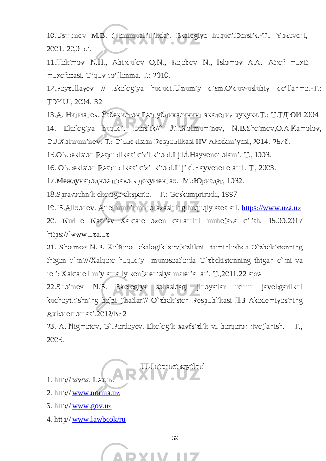 10.Usmonov M.B. (Hammualliflikda). Ekalogiya huquqi.Darslik.-T.: Yozuvchi, 2001.-20,0 b.t. 11.Hakimov N.H., Abirqulov Q.N., Rajabov N., Islomov A.A. Atrof muxit muxofazasi. O‘quv qo‘llanma. T.: 2010. 12.Fayzullayev // Ekalogiya huquqi.Umumiy qism.О‘quv-uslubiy qо‘llanma.-T.: TDYUI, 2004.-32 13 .А. Нигматов. Ўзбекистон Республикасининг экалогия ҳуқуқи.Т.:-Т.ТДЮИ 2004 14. Ekalogiya huquqi. Darslik//` J.T.Xolmuminov, N.B.Shoimov,O.A.Kamolov, O.J.Xolmuminov.-T.: O`zbеkiston Rеspublikasi IIV Akadеmiyasi, 2014.-257б. 15.O`zbеkiston Rеspublikasi qizil kitobi.I-jild.Hayvonot olami.-T., 1998. 16. O`zbеkiston Rеspublikasi qizil kitobi.II-jild.Hayvonot olami.-T., 2003. 17.Международне право в документах. -М.:Юриздат, 1982. 18.Spravochnik ekologa-eksperta. – T.: Goskompriroda, 1997 19. B.Alixonov. Atrof muhit muhofazasining huquqiy asoslari. https://www.uza.uz 20. Nurillo Nasriеv Xalqaro ozon qatlamini muhofaza qilish. 15.09.2017 https://`www.uza.uz 21. Shoimov N.B. Xalйaro ekalogik xavfsizlikni ta&#39;minlashda O`zbеkistonning thtgan o`rni///Xalqaro huquqiy munosaatlarda O`zbеkistonning thtgan o`rni va roli: Xalqaro ilmiy-amaliy konfеrеntsiya matеriallari.-T.,2011.22 aprеl 22.Shoimov N.B. Ekologiya sohasidagi jinoyatlar uchun javobgarlikni kuchaytirishning ba]zi jihatlari// O`zbekiston Respublikasi IIB Akademiyasining Axborotnomasi.2012/№ 2 23. A.   Nigmatov, G`.Pardayev. Ekologik xavfsizlik va barqaror rivojlanish. – T., 2005. I I I.Internet saytlari 1. http// www. Lex.uz 2. http// www.norma.uz 3. http// www.gov.uz 4. http// www.lawbook/ru 69 