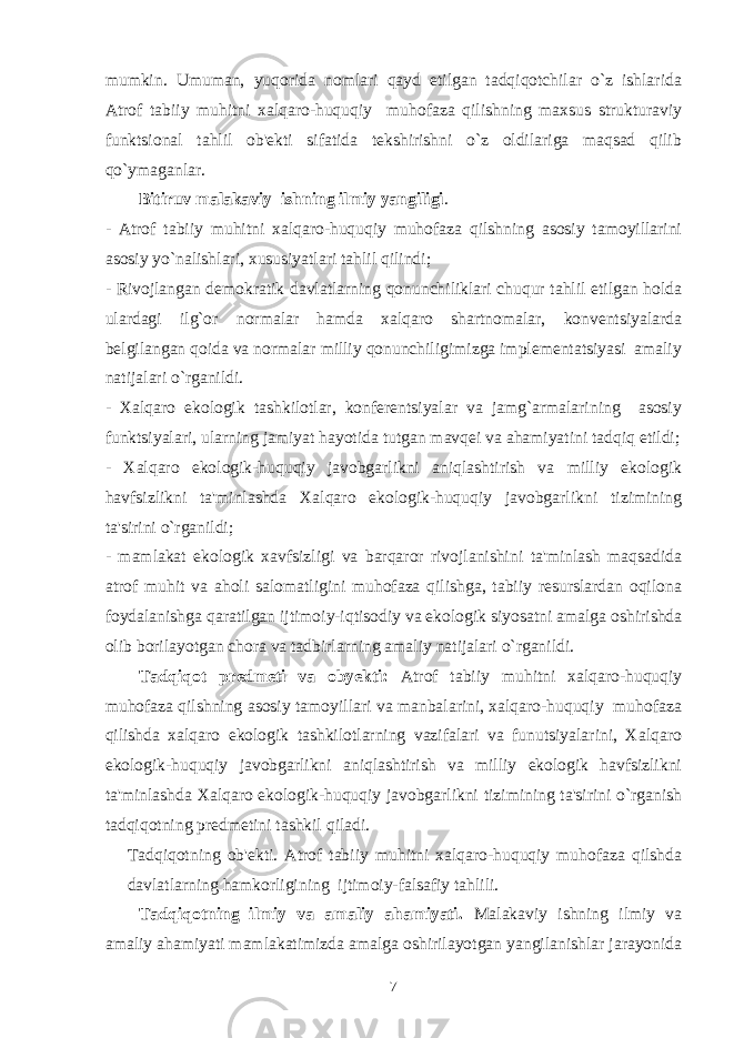 mumkin. Umuman, yuqorida nomlari qayd etilgan tadqiqotchilar o`z ishlarida Atrof tabiiy muhitni xalqaro-huquqiy muhofaza qilishning maxsus strukturaviy funktsional tahlil ob&#39;еkti sifatida tеkshirishni o`z oldilariga maqsad qilib qo`ymaganlar . Bitiruv malakaviy ishning ilmiy yangiligi . - Atrof tabiiy muhitni xalqaro-huquqiy muhofaza qilshning asosiy tamoyillarini asosiy yo`nalishlari, xususiyatlari tahlil qilindi; - Rivojlangan dеmokratik davlatlarning qonunchiliklari chuqur tahlil etilgan holda ulardagi ilg`or normalar hamda xalqaro shartnomalar, konvеntsiyalarda bеlgilangan qoida va normalar milliy qonunchiligimizga implеmеntatsiyasi amaliy natijalari o`rganildi. - Xalqaro ekologik tashkilotlar, konfеrеntsiyalar va jamg`armalarining asosiy funktsiyalari, ularning jamiyat hayotida tutgan mavqеi va ahamiyatini tadqiq etildi; - Xalqaro ekologik-huquqiy javobgarlikni aniqlashtirish va milliy ekologik havfsizlikni ta&#39;minlashda Xalqaro ekologik-huquqiy javobgarlikni tizimining ta&#39;sirini o`rganildi; - mamlakat ekologik xavfsizligi va barqaror rivojlanishini ta&#39;minlash maqsadida atrof muhit va aholi salomatligini muhofaza qilishga, tabiiy rеsurslardan oqilona foydalanishga qaratilgan ijtimoiy-iqtisodiy va ekologik siyosatni amalga oshirishda olib borilayotgan chora va tadbirlarning amaliy natijalari o`rganildi. Tadqiqot predmeti va obyekti: Atrof tabiiy muhitni xalqaro-huquqiy muhofaza qilshning asosiy tamoyillari va manbalarini, xalqaro-huquqiy muhofaza qilishda xalqaro ekologik tashkilotlarning vazifalari va funutsiyalarini, Xalqaro ekologik-huquqiy javobgarlikni aniqlashtirish va milliy ekologik havfsizlikni ta&#39;minlashda Xalqaro ekologik-huquqiy javobgarlikni tizimining ta&#39;sirini o`rganish tadqiqotning prеdmеtini tashkil qiladi. Tadqiqotning ob&#39;еkti. Atrof tabiiy muhitni xalqaro-huquqiy muhofaza qilshda davlatlarning hamkorligining ijtimoiy-falsafiy tahlili. Tadqiqotning ilmiy va amaliy ahamiyati. Malakaviy ishning ilmiy va amaliy ahamiyati mamlakatimizda amalga oshirilayotgan yangilanishlar jarayonida 7 