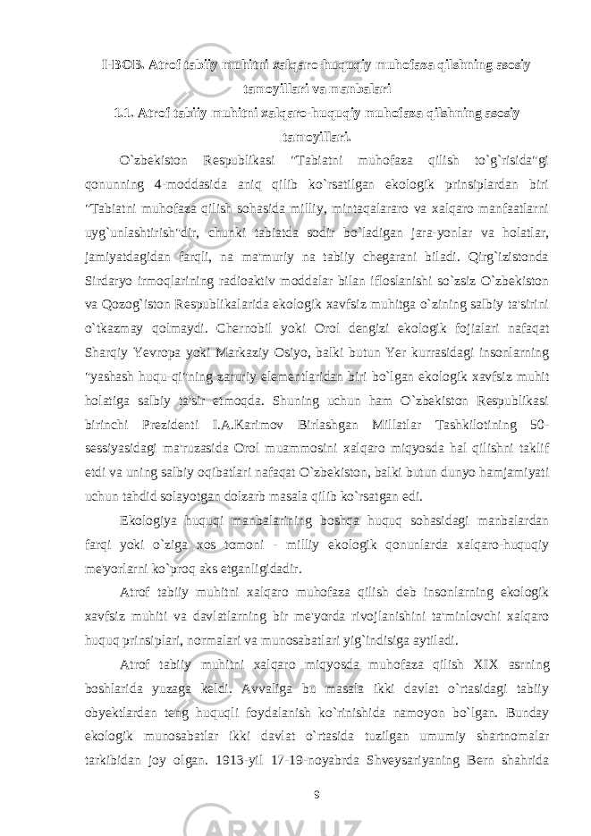 I-BOB. Atrof tabiiy muhitni xalqaro-huquqiy muhofaza qilshning asosiy tamoyillari va manbalari 1.1. Atrof tabiiy muhitni xalqaro-huquqiy muhofaza qilshning asosiy tamoyillari. O`zbekiston Respublikasi &#34;Tabiatni muhofaza qilish to`g`risida&#34;gi qonunning 4-moddasida aniq qilib ko`rsatilgan ekologik prinsiplardan biri &#34;Tabiatni muhofaza qilish sohasida milliy, mintaqalararo va xalqaro manfaatlarni uyg`unlashtirish&#34;dir, chunki tabiatda sodir bo`ladigan jara-yonlar va holatlar, jamiyatdagidan farqli, na ma&#39;muriy na tabiiy chegarani biladi. Qirg`izistonda Sirdaryo irmoqlarining radioaktiv moddalar bilan ifloslanishi so`zsiz O`zbekiston va Qozog`iston Respublikalarida ekologik xavfsiz muhitga o`zining salbiy ta&#39;sirini o`tkazmay qolmaydi. Chernobil yoki Orol dengizi ekologik fojialari nafaqat Sharqiy Yevropa yoki Markaziy Osiyo, balki butun Yer kurrasidagi insonlarning &#34;yashash huqu-qi&#34;ning zaruriy elementlaridan biri bo`lgan ekologik xavfsiz muhit holatiga salbiy ta&#39;sir etmoqda. Shuning uchun ham O`zbekiston Respublikasi birinchi Prezidenti I.A.Karimov Birlashgan Millatlar Tashkilotining 50- sessiyasidagi ma&#39;ruzasida Orol muammosini xalqaro miqyosda hal qilishni taklif etdi va uning salbiy oqibatlari nafaqat O`zbekiston, balki butun dunyo hamjamiyati uchun tahdid solayotgan dolzarb masala qilib ko`rsatgan edi. Ekologiya huquqi manbalarining boshqa huquq sohasidagi manbalardan farqi yoki o`ziga xos tomoni - milliy ekologik qonunlarda xalqaro-huquqiy me&#39;yorlarni ko`proq aks etganligidadir. Atrof tabiiy muhitni xalqaro muhofaza qilish deb insonlarning ekologik xavfsiz muhiti va davlatlarning bir me&#39;yorda rivojlanishini ta&#39;minlovchi xalqaro huquq prinsiplari, normalari va munosabatlari yig`indisiga aytiladi. Atrof tabiiy muhitni xalqaro miqyosda muhofaza qilish XIX asrning boshlarida yuzaga keldi. Avvaliga bu masala ikki davlat o`rtasidagi tabiiy obyektlardan teng huquqli foydalanish ko`rinishida namoyon bo`lgan. Bunday ekologik munosabatlar ikki davlat o`rtasida tuzilgan umumiy shartnomalar tarkibidan joy olgan. 1913-yil 17-19-noyabrda Shveysariyaning Bern shahrida 9 