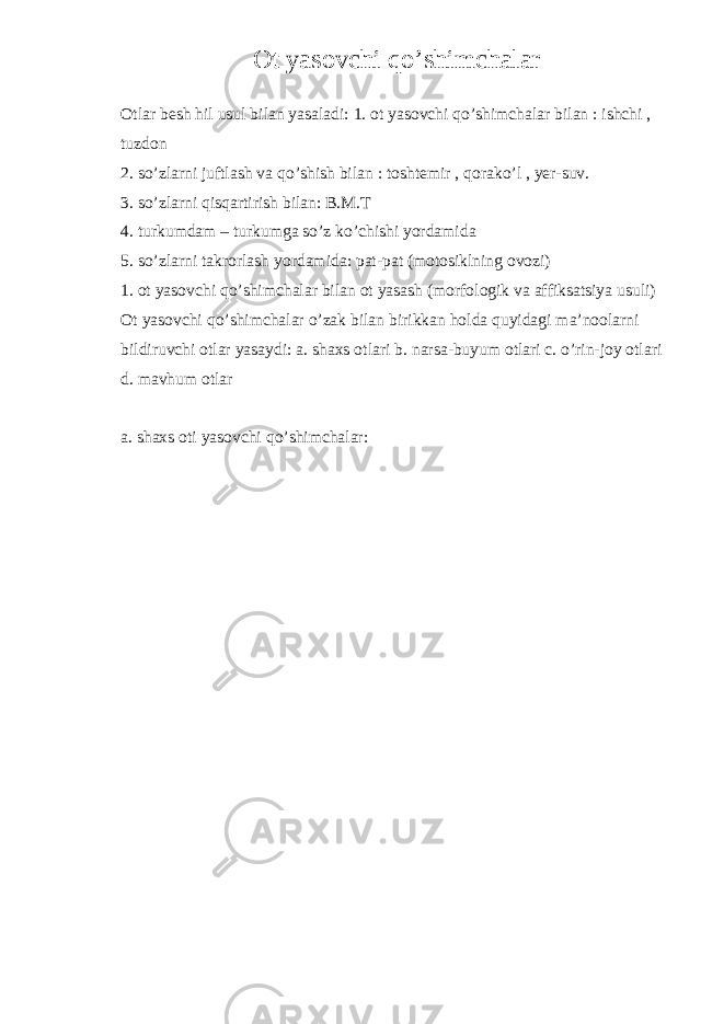 Ot yasovchi qo’shimchalar Otlar besh hil usul bilan yasaladi: 1. ot yasovchi qo’shimchalar bilan : ishchi , tuzdon 2. so’zlarni juftlash va qo’shish bilan : toshtemir , qorako’l , yer-suv. 3. so’zlarni qisqartirish bilan: B.M.T 4. turkumdam – turkumga so’z ko’chishi yordamida 5. so’zlarni takrorlash yordamida: pat-pat (motosiklning ovozi) 1. ot yasovchi qo’shimchalar bilan ot yasash (morfologik va affiksatsiya usuli) Ot yasovchi qo’shimchalar o’zak bilan birikkan holda quyidagi ma’noolarni bildiruvchi otlar yasaydi: a. shaxs otlari b. narsa-buyum otlari c. o’rin-joy otlari d. mavhum otlar a. shaxs oti yasovchi qo’shimchalar: 
