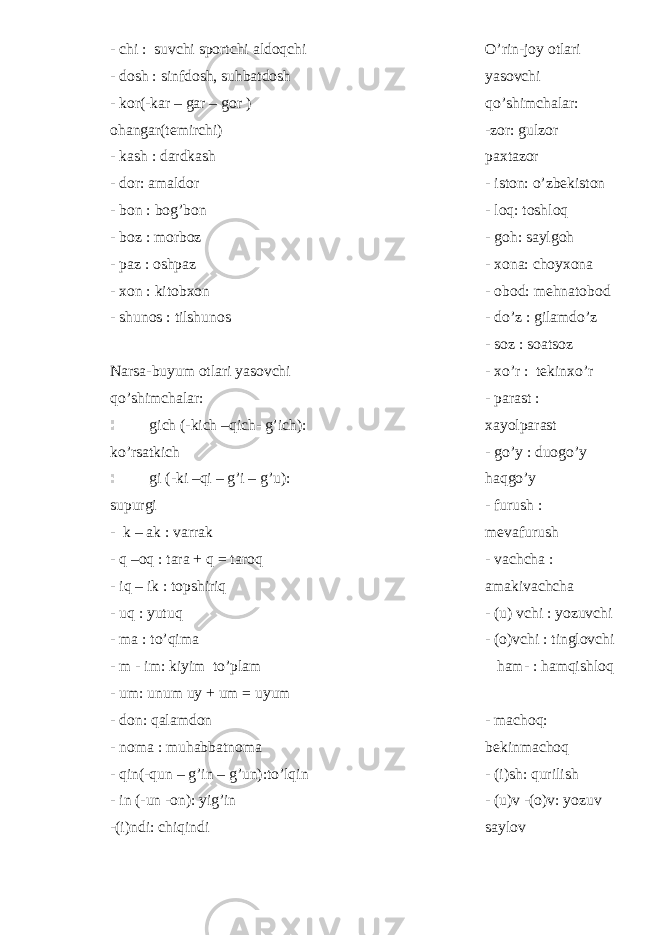 - chi : suvchi sportchi aldoqchi - dosh : sinfdosh, suhbatdosh - kor(-kar – gar – gor ) ohangar(temirchi) - kash : dardkash - dor: amaldor - bon : bog’bon - boz : morboz - paz : oshpaz - xon : kitobxon - shunos : tilshunos Narsa-buyum otlari yasovchi qo’shimchalar: gich (-kich –qich- g’ich): ko’rsatkich gi (-ki –qi – g’i – g’u): supurgi - k – ak : varrak - q –oq : tara + q = taroq - iq – ik : topshiriq - uq : yutuq - ma : to’qima - m - im: kiyim to’plam - um: unum uy + um = uyum - don: qalamdon - noma : muhabbatnoma - qin(-qun – g’in – g’un):to’lqin - in (-un -on): yig’in -(i)ndi: chiqindi O’rin-joy otlari yasovchi qo’shimchalar: -zor: gulzor paxtazor - iston: o’zbekiston - loq: toshloq - goh: saylgoh - xona: choyxona - obod: mehnatobod - do’z : gilamdo’z - soz : soatsoz - xo’r : tekinxo’r - parast : xayolparast - go’y : duogo’y haqgo’y - furush : mevafurush - vachcha : amakivachcha - (u) vchi : yozuvchi - (o)vchi : tinglovchi ham- : hamqishloq - machoq: bekinmachoq - (i)sh: qurilish - (u)v -(o)v: yozuv saylov 