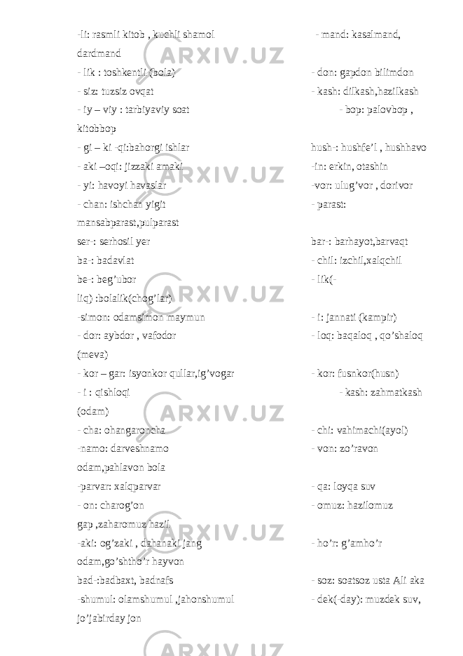 -li: rasmli kitob , kuchli shamol - mand: kasalmand, dardmand - lik : toshkentli (bola) - don: gapdon bilimdon - siz: tuzsiz ovqat - kash: dilkash,hazilkash - iy – viy : tarbiyaviy soat - bop: palovbop , kitobbop - gi – ki -qi:bahorgi ishlar hush-: hushfe’l , hushhavo - aki –oqi: jizzaki amaki -in: erkin, otashin - yi: havoyi havaslar -vor: ulug’vor , dorivor - chan: ishchan yigit - parast: mansabparast,pulparast ser-: serhosil yer bar-: barhayot,barvaqt ba-: badavlat - chil: izchil,xalqchil be-: beg’ubor - lik(- liq) :bolalik(chog’lar) -simon: odamsimon maymun - i: jannati (kampir) - dor: aybdor , vafodor - loq: baqaloq , qo’shaloq (meva) - kor – gar: isyonkor qullar,ig’vogar - kor: fusnkor(husn) - i : qishloqi - kash: zahmatkash (odam) - cha: ohangaroncha - chi: vahimachi(ayol) -namo: darveshnamo - von: zo’ravon odam,pahlavon bola -parvar: xalqparvar - qa: loyqa suv - on: charog’on - omuz: hazilomuz gap ,zaharomuz hazil -aki: og’zaki , dahanaki jang - ho’r: g’amho’r odam,go’shtho’r hayvon bad-:badbaxt, badnafs - soz: soatsoz usta Ali aka -shumul: olamshumul ,jahonshumul - dek(-day): muzdek suv, jo’jabirday jon 