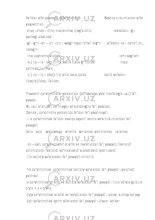 Fe’ldan sifat yasovchi qo’shimchalar: Boshqa turkumlardan sifat yasovchilar: -choq –chak – chiq: maqtanchoq qizg’anchiq ravishdan: -gi: kechagi ,dastlabki -gir -g’ir –kir – qir – qur : sezgir topqir o’tkir olg’ir sifatdan: no-: noma’lum, notog’ri - ma: qaynatma sho’rva -lom: sog’lom - k (-uk – ik - ak): chirik teshik tuzuk g’’ildirak - msiq: achimsiq,qarimsiq - q (-uq – iq – a/oq): iliq siniq bzuq qoloq taqlid so’zdan: - ildoq:bijildoq, likildoq Yasovchi qo’shimchalar yordamida (affiksatsiya yoki morfologik usul) fe’l yasash. Bu usul bilan fe’l bo’lmagan so’zlardangina fe’l yasaladi. Demak , qo’shimcha yordamida fe’ldan fe’l yasalmaydi. – la qo’shimchasi fe’ldan boshqa deyarli barcha so’z turkumlaridan fe’l yasaydi: Ishla oqla sekinlamoq shivirla senlamoq yarimlamoq uxlamoq -lan –lash: qo’shimchalari ot sifat va ravishlardan fe’l yasaydi: faxrlandi achchiqlandi ikkilandi ko’maklashdi suxbatlashdi yaqinlashdi -illa taqlidiy so’zlaradan fe’l yasaydi: chirqilla -ira qo’shimchasi qo’shimchasi taqlidiy so’zlardan fe’l yasaydi : yarqiradi yaltiradi -a qo’shimchasi ot sifat va taqlidiy so’zlardan fe’l yasaydi : tuna bo’sha guldura o’yin + a = o’yna -(a)y qo’shimchasi ot sifat va ravishlardan fe’l yasaydi : qoray kuchay ko’pay -(a)r qo’shimchasi ayrim sifatlardan fe’l yasaydi : qisqar ko’kar 