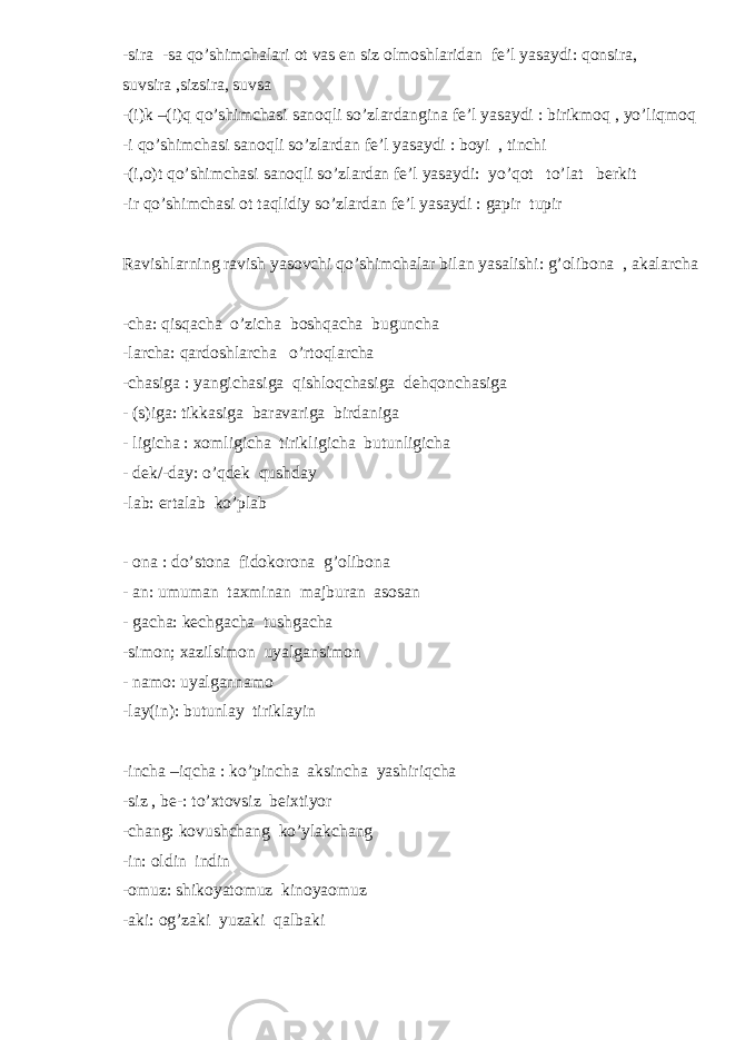 -sira -sa qo’shimchalari ot vas en siz olmoshlaridan fe’l yasaydi: qonsira, suvsira ,sizsira, suvsa -(i)k –(i)q qo’shimchasi sanoqli so’zlardangina fe’l yasaydi : birikmoq , yo’liqmoq -i qo’shimchasi sanoqli so’zlardan fe’l yasaydi : boyi , tinchi -(i,o)t qo’shimchasi sanoqli so’zlardan fe’l yasaydi: yo’qot to’lat berkit -ir qo’shimchasi ot taqlidiy so’zlardan fe’l yasaydi : gapir tupir Ravishlarning ravish yasovchi qo’shimchalar bilan yasalishi: g’olibona , akalarcha -cha: qisqacha o’zicha boshqacha buguncha -larcha: qardoshlarcha o’rtoqlarcha -chasiga : yangichasiga qishloqchasiga dehqonchasiga - (s)iga: tikkasiga baravariga birdaniga - ligicha : xomligicha tirikligicha butunligicha - dek/-day: o’qdek qushday -lab: ertalab ko’plab - ona : do’stona fidokorona g’olibona - an: umuman taxminan majburan asosan - gacha: kechgacha tushgacha -simon; xazilsimon uyalgansimon - namo: uyalgannamo -lay(in): butunlay tiriklayin -incha –iqcha : ko’pincha aksincha yashiriqcha -siz , be-: to’xtovsiz beixtiyor -chang: kovushchang ko’ylakchang -in: oldin indin -omuz: shikoyatomuz kinoyaomuz -aki: og’zaki yuzaki qalbaki 