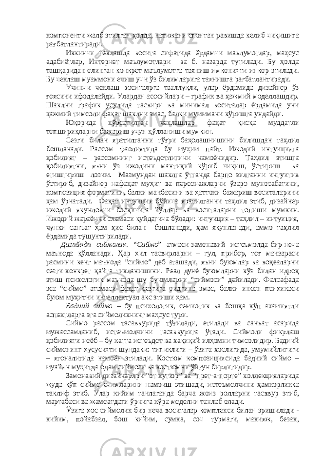 компоненти жалб этилган ҳолда, натижани спонтан равишда келиб чиқишига рағбатлантиради. Иккинчи чеклашда восита сифатида ёрдамчи маълумотлар, маҳсус адабиётлар, Интернет маълумотлари ва б. назарда тутилади. Бу ҳолда ташқаридан олинган конкрет маълумотга таяниш имконияти инкор этилади. Бу чеклаш муаммони ечиш учн ўз билимларига таянишга рағбатлантиради. Учинчи чеклаш воситалрга тааллуқли, улар ёрдамида дизайнер ўз ғоясини ифодалайди. Улардан асосийлари – график ва ҳажмий моделлашдир. Шаклни график усулида тасвири ва минимал воситалар ёрдамида уни ҳажмий тимсоли фақат шаклни эмас, балки мумммани кўришга ундайди. Юқорида кўрсатилган чеклашлар фақат қисқа муддатли топшириқларни бажариш учун қўлланиши мумкин. Сезги билан яратилганни тўғри баҳолашнишини билишдан таҳлил бошланади. Рассом фаолиятида бу муҳим пайт. Ижодий интуицияга қобилият – рассомнинг истеъдотлигини намоёнидир. Таҳлил этишга қобилиятни, яъни ўз ижодини мантиқий кўриб чиқиш, ўстириш ва етиштириш лозим. Мазмундан шаклга ўтганда барпо эилганни интуитив ўстириб, дизайнер нафақат муҳит ва персонажларни ўзаро муносабатини, композиция форматини, балки манбасини ва ҳаттоки бажариш воситаларини ҳам ўрнатади. Фақат интуиция бўйича яратилганни таҳлил этиб, дизайнер ижодий якунловчи босқичига йўллар ва воситаларни топиши мумкин. Ижодий жараённи схемаси қуйдагича бўлади: интуиция – таҳлил – интуиция, чунки санъат ҳам ҳис билан бошланади, ҳам якунланади, аммо таҳлил ёрдамида тушунтирилади. Дизайнда сиймолик. “ Сиймо ” атмаси замонавий истеъмолда бир неча маънода қўлланади. Ҳар хил тасвирларни – гул, прибор, тоғ манзараси расмини кенг маънода “сиймо” деб аташади, яъни буюмлар ва воқеаларни сезги-конкрет қайта тикланишини. Реал дунё буюмларни кўз билан идроқ этиш психологик маънода шу буюмларни “сиймоси” дейилади. Фалсафада эса “сиймо” атамаси фақат сезгига оидгина эмас, балки инсон психикаси буюм муҳитни интеллектуал акс этиши ҳам. Бадиий сиймо – бу психологик, семиотик ва бошқа кўп ахамиятли аспектларга эга сиймоликнинг маҳсус тури. Сиймо рассом тасаввурида тўғилади, етилади ва санъат асарида мужассамланиб, истеъмолчини тасаввурига ўтади. Сиймоли фикрлаш қобилияти ноёб – бу катта истеъдот ва хақиқий илҳомни тимсолидир. Бадиий сиймонинг хусусияти шундаки: типиклиги – ўзига хослигида, умумийлигиги – ягоналигида намоён этилади. Костюм композициясида бадиий сиймо – муайян муҳитда одам сиймоси ва костюмни ўйғун бирлигидир. Замонавий дизайнерлри “от кутюр” ва “прет-а-порте” коллекцияларида жуда кўп сиймо ечимларини намоиш этишади, истеъмолчини ҳамкорликка таклиф этиб. Улар кийим танлаганда барча жоиз ролларни тасввур этиб, мартабаси ва жамоатдаги ўрнига кўра моделни танлаб олади. Ўзига хос сиймолик бир неча воситалар комплекси билан эришилади - кийим, пойабзал, бош кийим, сумка, соч турмаги, макияж, безак, 