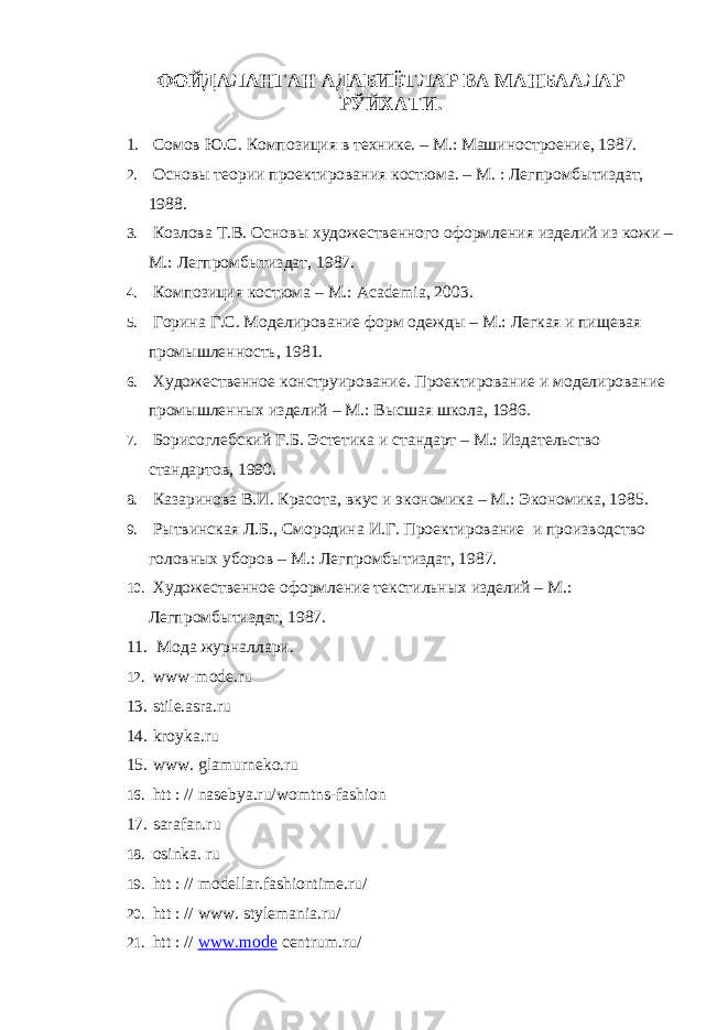 ФОЙДАЛАНГАН АДАБИЁТЛАР ВА МАНБААЛАР РЎЙХАТИ. 1. Сомов Ю.С. Композиция в технике. – М.: Машиностроение, 1987. 2. Основ ы теории проектирования костюма. – М. : Легпромбытиздат, 1988 . 3. Козлова Т.В. Основы художественного оформления изделий из кожи – М.: Легпромбытиздат, 1987. 4. Композиция костюма – М.: Academia, 2003 . 5. Горина Г.С. Моделирование форм одежды – М.: Легкая и пищевая промышленность, 1981. 6. Художественное конструирование. Проектирование и моделирование промышленных изделий – М.: Высшая школа, 1986. 7. Борисоглебский Г.Б. Эстетика и стандарт – М.: Издательство стандартов , 1990. 8. Казаринова В.И. Красота, вкус и экономика – М.: Экономика, 1985. 9. Рытвинская Л.Б., Смородина И.Г. Проектирование и производство головных уборов – М.: Легпромбытиздат, 1987. 10. Художественное оформление текстильных изделий – М.: Легпромбытиздат, 1987. 11. Мода журналлари. 12. www-mode.ru 13. stile.asra.ru 14. kroyka.ru 15. www. glamurneko.ru 16. htt : // nasebya.ru/womtns-fashion 17. sarafan.ru 18. osinka. ru 19. htt : // modellar.fashiontime.ru/ 20. htt : // www. stylemania.ru/ 21. htt : // www.mode centrum.ru/ 