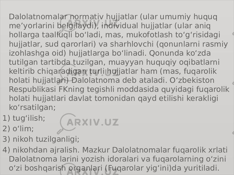 Dalolatnomalar normativ hujjatlar (ular umumiy huquq meʼyorlarini belgilaydi), individual hujjatlar (ular aniq hollarga taalluqli boʻladi, mas, mukofotlash toʻgʻrisidagi hujjatlar, sud qarorlari) va sharhlovchi (qonunlarni rasmiy izohlashga oid) hujjatlarga boʻlinadi. Qonunda koʻzda tutilgan tartibda tuzilgan, muayyan huquqiy oqibatlarni keltirib chiqaradigan turli hujjatlar ham (mas, fuqarolik holati hujjatlari) Dalolatnoma deb ataladi. Oʻzbekiston Respublikasi FKning tegishli moddasida quyidagi fuqarolik holati hujjatlari davlat tomonidan qayd etilishi kerakligi koʻrsatilgan; 1) tugʻilish; 2) oʻlim; 3) nikoh tuzilganligi; 4) nikohdan ajralish. Mazkur Dalolatnomalar fuqarolik xrlati Dalolatnoma larini yozish idoralari va fuqarolarning oʻzini oʻzi boshqarish organlari (Fuqarolar yigʻini)da yuritiladi. 