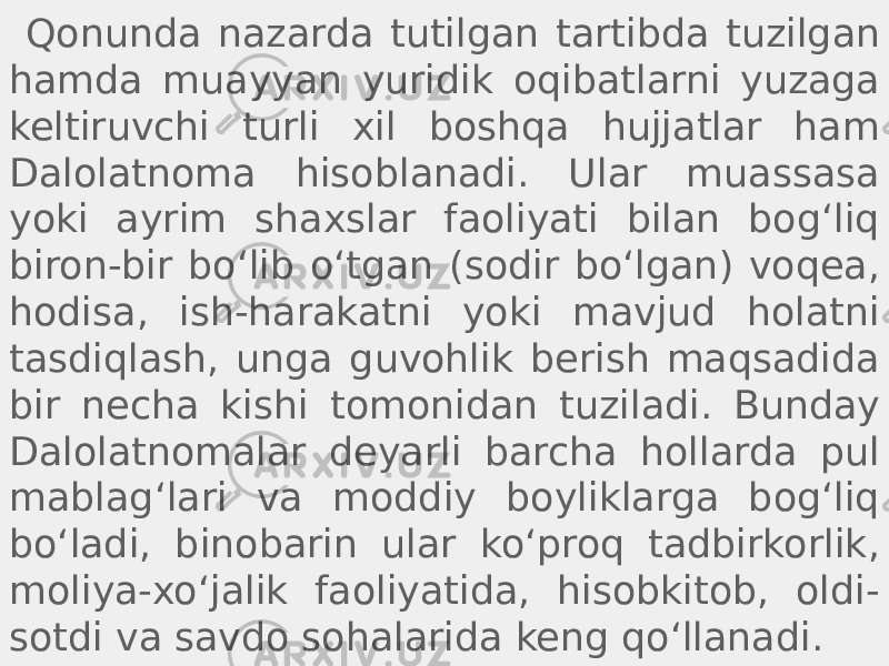  Qonunda nazarda tutilgan tartibda tuzilgan hamda muayyan yuridik oqibatlarni yuzaga keltiruvchi turli xil boshqa hujjatlar ham Dalolatnoma hisoblanadi. Ular muassasa yoki ayrim shaxslar faoliyati bilan bogʻliq biron-bir boʻlib oʻtgan (sodir boʻlgan) voqea, hodisa, ish-harakatni yoki mavjud holatni tasdiqlash, unga guvohlik berish maqsadida bir necha kishi tomonidan tuziladi. Bunday Dalolatnomalar deyarli barcha hollarda pul mablagʻlari va moddiy boyliklarga bogʻliq boʻladi, binobarin ular koʻproq tadbirkorlik, moliya-xoʻjalik faoliyatida, hisobkitob, oldi- sotdi va savdo sohalarida keng qoʻllanadi. 