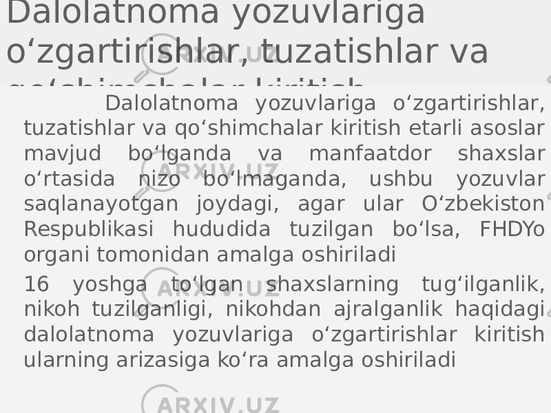 Dalolatnoma yozuvlariga o‘zgartirishlar, tuzatishlar va qo‘shimchalar kiritish Dalolatnoma yozuvlariga o‘zgartirishlar, tuzatishlar va qo‘shimchalar kiritish etarli asoslar mavjud bo‘lganda va manfaatdor shaxslar o‘rtasida nizo bo‘lmaganda, ushbu yozuvlar saqlanayotgan joydagi, agar ular O‘zbekiston Respublikasi hududida tuzilgan bo‘lsa, FHDYo organi tomonidan amalga oshiriladi 16 yoshga to‘lgan shaxslarning tug‘ilganlik, nikoh tuzilganligi, nikohdan ajralganlik haqidagi dalolatnoma yozuvlariga o‘zgartirishlar kiritish ularning arizasiga ko‘ra amalga oshiriladi 