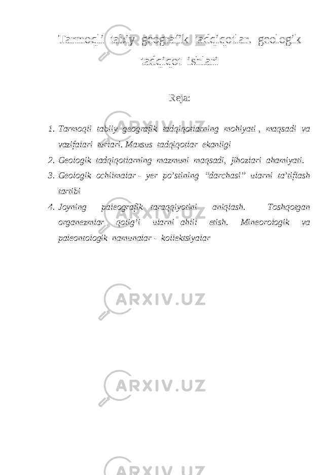 Tarmoqli tabiy geografik tadqiqotlar. geologik tadqiqot ishlari Reja: 1. Tarmoqli tabiiy geografik tadqiqotlarning mohiyati , maqsadi va vazifalari turlari. Maxsus tadqiqotlar ekanligi 2. Geologik tadqiqotlarning mazmuni maqsadi, jihozlari ahamiyati. 3. Geologik ochilmalar - yer po’stining “darchasi” ularni ta’tiflash tartibi 4. Joyning paleografik taraqqiyotini aniqlash. Toshqotgan organezmlar qolig’i ularni ahlil etish. Mineorologik va paleontologik namunalar - kollektsiyalar 