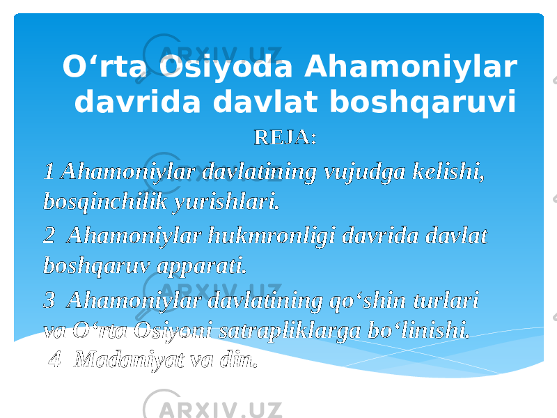  O‘rta Osiyoda Ahamoniylar davrida davlat boshqaruvi REJA: 1 Ahamoniylar davlatining vujudga kelishi, bosqinchilik yurishlari. 2 Ahamoniylar hukmronligi davrida davlat boshqaruv apparati. 3 Ahamoniylar davlatining qo‘shin turlari va O‘rta Osiyoni satrapliklarga bo‘linishi. 4 Madaniyat va din. 