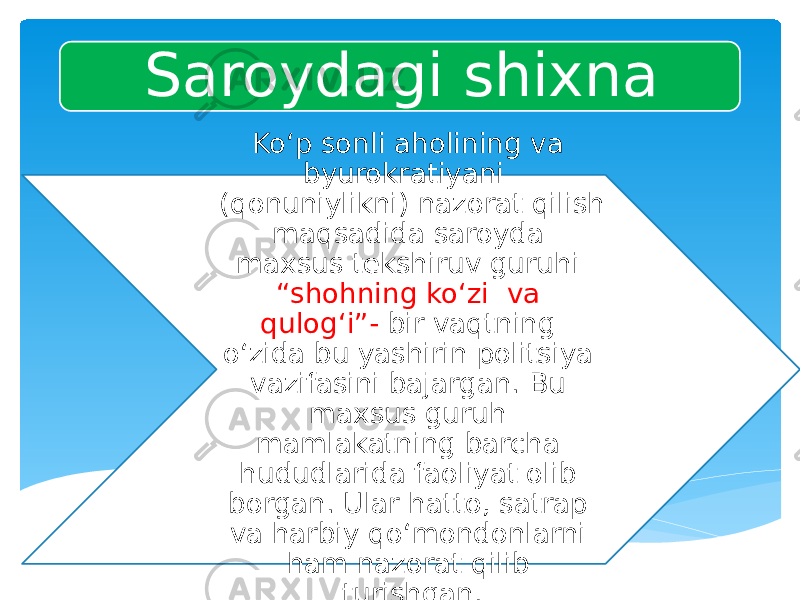 Saroydagi shixna Ko‘p sonli aholining va byurokratiyani (qonuniylikni) nazorat qilish maqsadida saroyda maxsus tekshiruv guruhi “shohning ko‘zi va qulog‘i”- bir vaqtning o‘zida bu yashirin politsiya vazifasini bajargan. Bu maxsus guruh mamlakatning barcha hududlarida faoliyat olib borgan. Ular hatto, satrap va harbiy qo‘mondonlarni ham nazorat qilib turishgan. 