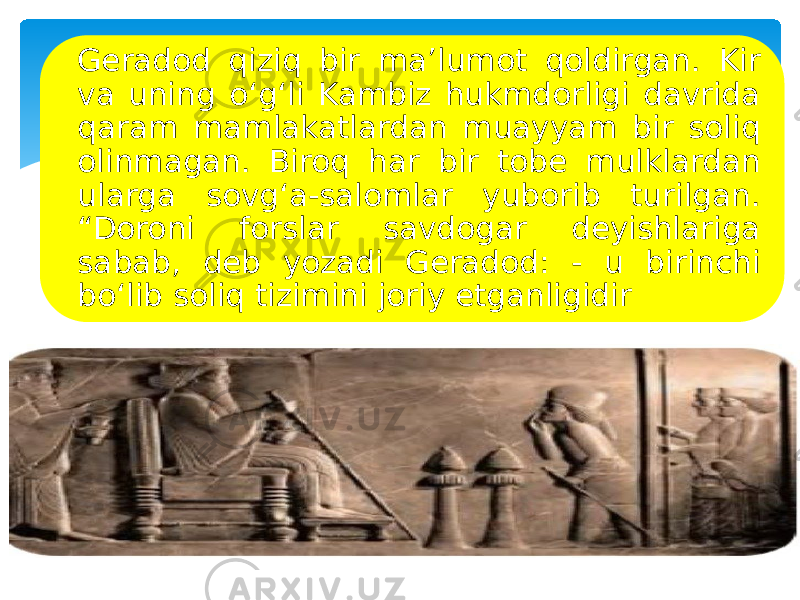 Geradod qiziq bir ma’lumot qoldirgan. Kir va uning o‘g‘li Kambiz hukmdorligi davrida qaram mamlakatlardan muayyam bir soliq olinmagan. Biroq har bir tobe mulklardan ularga sovg‘a-salomlar yuborib turilgan. “Doroni forslar savdogar deyishlariga sabab, deb yozadi Geradod: - u birinchi bo‘lib soliq tizimini joriy etganligidir 