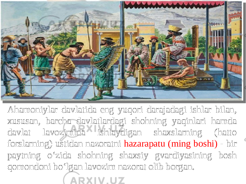 Ahamoniylar davlatida eng yuqori darajadagi ishlar bilan, xususan, barcha davlatlardagi shohning yaqinlari hamda davlat lavozimida ishlaydigan shaxslarning (hatto forslarning) ustidan nazoratni hazarapatu (ming boshi) - bir paytning o‘zida shohning shaxsiy gvardiyasining bosh qomondoni bo‘lgan lavozim nazorat olib borgan. 