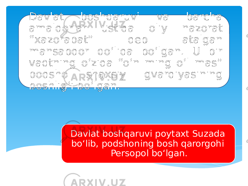 Davlat boshqaruvi va barcha amaldorlar ustida oliy nazorat “xazorapat” deb atalgan mansabdor qo‘lida bo‘lgan. U bir vaqtning o‘zida “o‘n ming o‘l mas” podsho shaxsiy gvardiyasining boshlig‘i bo‘lgan. Davlat boshqaruvi poytaxt Suzada bo‘lib, podshoning bosh qarorgohi Persopol bo‘lgan. 