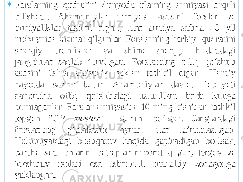  Forslarning qudratini dunyoda ularning armiyasi orqali bilishadi. Ahamoniylar armiyasi asosini forslar va midiyaliklar tashkil etgan, ular armiya safida 20 yil mobaynida xizmat qilganlar. Forslarning harbiy qudratini sharqiy eronliklar va shimoli-sharqiy hududdagi jangchilar saqlab turishgan. Forslarning otliq qo‘shini asosini O‘rta Osiyolik saklar tashkil etgan. Harbiy hayotda saklar butun Ahamoniylar davlati faoliyati davomida otliq qo‘shindagi ustunlikni hech kimga bermaganlar. Forslar armiyasida 10 ming kishidan tashkil topgan “ O‘l maslar ” guruhi bo‘lgan. Janglardagi forslarning g‘alabasini aynan ular ta’minlashgan. Hokimiyatdagi boshqaruv haqida gapiradigan bo‘lsak, barcha sud ishlarini satraplar nazorat qilgan, tergov va tekshiruv ishlari esa ishonchli mahalliy zodagonga yuklangan. 