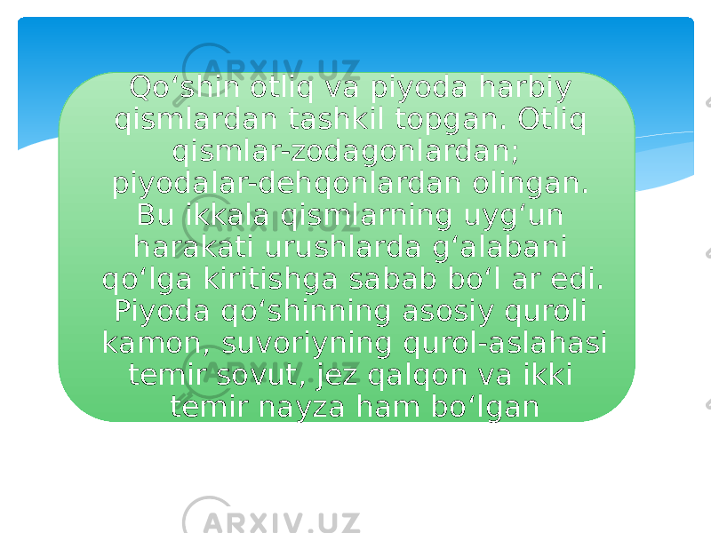 Qo‘shin otliq va piyoda harbiy qismlardan tashkil topgan. Otliq qismlar-zodagonlardan; piyodalar-dehqonlardan olingan. Bu ikkala qismlarning uyg‘un harakati urushlarda g‘alabani qo‘lga kiritishga sabab bo‘l ar edi. Piyoda qo‘shinning asosiy quroli kamon, suvoriyning qurol-aslahasi temir sovut, jez qalqon va ikki temir nayza ham bo‘lgan 