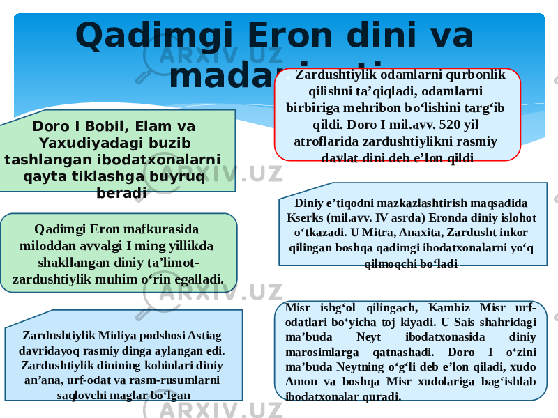 Qadimgi Eron dini va madaniyati . Zardushtiylik Midiya podshosi Astiag davridayoq rasmiy dinga aylangan edi. Zardushtiylik dinining kohinlari diniy an’ana, urf-odat va rasm-rusumlarni saqlovchi maglar bo‘lgan Doro I Bobil, Elam va Yaxudiyadagi buzib tashlangan ibodatxonalarni qayta tiklashga buyruq beradi Qadimgi Eron mafkurasida miloddan avvalgi I ming yillikda shakllangan diniy ta’limot- zardushtiylik muhim o‘rin egalladi. Diniy e’tiqodni mazkazlashtirish maqsadida Kserks (mil.avv. IV asrda) Eronda diniy islohot o‘tkazadi. U Mitra, Anaxita, Zardusht inkor qilingan boshqa qadimgi ibodatxonalarni yo‘q qilmoqchi bo‘ladi .. Zardushtiylik odamlarni qurbonlik qilishni ta’qiqladi, odamlarni birbiriga mehribon bo‘lishini targ‘ib qildi. Doro I mil.avv. 520 yil atroflarida zardushtiylikni rasmiy davlat dini deb e’lon qildi Misr ishg‘ol qilingach, Kambiz Misr urf- odatlari bo‘yicha toj kiyadi. U Sais shahridagi ma’buda Neyt ibodatxonasida diniy marosimlarga qatnashadi. Doro I o‘zini ma’buda Neytning o‘g‘li deb e’lon qiladi, xudo Amon va boshqa Misr xudolariga bag‘ishlab ibodatxonalar quradi. 