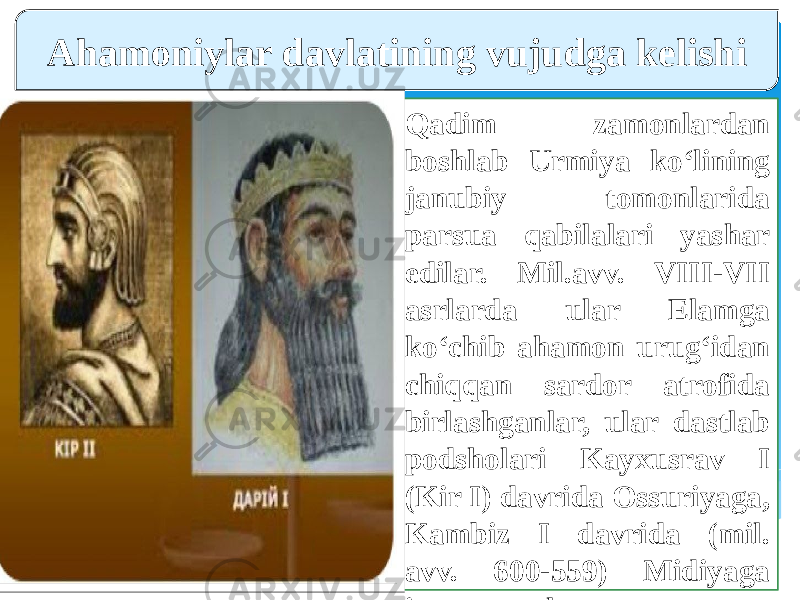 Qadim zamonlardan boshlab Urmiya ko‘lining janubiy tomonlarida parsua qabilalari yashar edilar. Mil.avv. VIII-VII asrlarda ular Elamga ko‘chib ahamon urug‘idan chiqqan sardor atrofida birlashganlar, ular dastlab podsholari Kayxusrav I (Kir I) davrida Ossuriyaga, Kambiz I davrida (mil. avv. 600-559) Midiyaga itoat etganlar.Ahamoniylar davlatining vujudga kelishi 